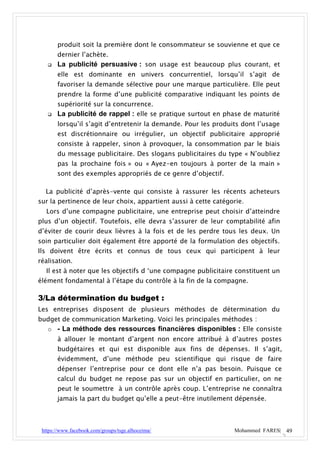 produit soit la première dont le consommateur se souvienne et que ce
       dernier l’achète.
      La publicité persuasive : son usage est beaucoup plus courant, et
       elle est dominante en univers concurrentiel, lorsqu’il s’agit de
       favoriser la demande sélective pour une marque particulière. Elle peut
       prendre la forme d’une publicité comparative indiquant les points de
       supériorité sur la concurrence.
      La publicité de rappel : elle se pratique surtout en phase de maturité
       lorsqu’il s’agit d’entretenir la demande. Pour les produits dont l’usage
       est discrétionnaire ou irrégulier, un objectif publicitaire approprié
       consiste à rappeler, sinon à provoquer, la consommation par le biais
       du message publicitaire. Des slogans publicitaires du type « N’oubliez
       pas la prochaine fois » ou « Ayez-en toujours à porter de la main »
       sont des exemples appropriés de ce genre d’objectif.

  La publicité d’après-vente qui consiste à rassurer les récents acheteurs
sur la pertinence de leur choix, appartient aussi à cette catégorie.
  Lors d’une compagne publicitaire, une entreprise peut choisir d’atteindre
plus d’un objectif. Toutefois, elle devra s’assurer de leur comptabilité afin
d’éviter de courir deux lièvres à la fois et de les perdre tous les deux. Un
soin particulier doit également être apporté de la formulation des objectifs.
Ils doivent être écrits et connus de tous ceux qui participent à leur
réalisation.
  Il est à noter que les objectifs d ‘une compagne publicitaire constituent un
élément fondamental à l’étape du contrôle à la fin de la compagne.

3/La détermination du budget :
Les entreprises disposent de plusieurs méthodes de détermination du
budget de communication Marketing. Voici les principales méthodes :
  o - La méthode des ressources financières disponibles : Elle consiste
       à allouer le montant d’argent non encore attribué à d’autres postes
       budgétaires et qui est disponible aux fins de dépenses. Il s’agit,
       évidemment, d’une méthode peu scientifique qui risque de faire
       dépenser l’entreprise pour ce dont elle n’a pas besoin. Puisque ce
       calcul du budget ne repose pas sur un objectif en particulier, on ne
       peut le soumettre à un contrôle après coup. L’entreprise ne connaîtra
       jamais la part du budget qu’elle a peut-être inutilement dépensée.



 https://www.facebook.com/groups/tsge.alhoceima/                Mohammed FARES| 49
 