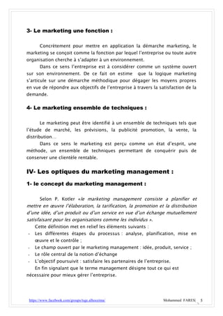 3- Le marketing une fonction :

       Concrètement pour mettre en application la démarche marketing, le
marketing se conçoit comme la fonction par lequel l’entreprise ou toute autre
organisation cherche à s’adapter à un environnement.
       Dans ce sens l’entreprise est à considérer comme un système ouvert
sur son environnement. De ce fait on estime           que la logique marketing
s’articule sur une démarche méthodique pour dégager les moyens propres
en vue de répondre aux objectifs de l’entreprise à travers la satisfaction de la
demande.


4- Le marketing ensemble de techniques :

       Le marketing peut être identifié à un ensemble de techniques tels que
l’étude de marché, les prévisions, la publicité promotion, la vente, la
distribution…
       Dans ce sens le marketing est perçu comme un état d’esprit, une
méthode, un ensemble de techniques permettant de conquérir puis de
conserver une clientèle rentable.


IV- Les optiques du marketing management :
1- le concept du marketing management :

       Selon P. Kotler «le marketing management consiste a planifier et
mettre en œuvre l’élaboration, la tarification, la promotion et la distribution
d’une idée, d’un produit ou d’un service en vue d’un échange mutuellement
satisfaisant pour les organisations comme les individus ».
    Cette définition met en relief les éléments suivants :
-   Les différentes étapes du processus : analyse, planification, mise en
    œuvre et le contrôle ;
-   Le champ ouvert par le marketing management : idée, produit, service ;
-   Le rôle central de la notion d’échange
-   L’objectif poursuivit : satisfaire les partenaires de l’entreprise.
    En fin signalant que le terme management désigne tout ce qui est
nécessaire pour mieux gérer l’entreprise.




 https://www.facebook.com/groups/tsge.alhoceima/                   Mohammed FARES|   5
 