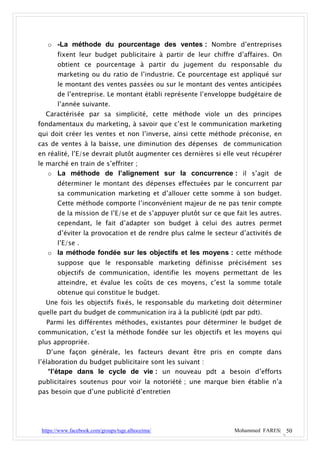 o -La méthode du pourcentage des ventes : Nombre d’entreprises
       fixent leur budget publicitaire à partir de leur chiffre d’affaires. On
       obtient ce pourcentage à partir du jugement du responsable du
       marketing ou du ratio de l’industrie. Ce pourcentage est appliqué sur
       le montant des ventes passées ou sur le montant des ventes anticipées
       de l’entreprise. Le montant établi représente l’enveloppe budgétaire de
       l’année suivante.
  Caractérisée par sa simplicité, cette méthode viole un des principes
fondamentaux du marketing, à savoir que c’est le communication marketing
qui doit créer les ventes et non l’inverse, ainsi cette méthode préconise, en
cas de ventes à la baisse, une diminution des dépenses de communication
en réalité, l’E/se devrait plutôt augmenter ces dernières si elle veut récupérer
le marché en train de s’effriter ;
   o La méthode de l’alignement sur la concurrence : il s’agit de
       déterminer le montant des dépenses effectuées par le concurrent par
       sa communication marketing et d’allouer cette somme à son budget.
       Cette méthode comporte l’inconvénient majeur de ne pas tenir compte
       de la mission de l’E/se et de s’appuyer plutôt sur ce que fait les autres.
       cependant, le fait d’adapter son budget à celui des autres permet
       d’éviter la provocation et de rendre plus calme le secteur d’activités de
       l’E/se .
   o la méthode fondée sur les objectifs et les moyens : cette méthode
       suppose que le responsable marketing définisse précisément ses
       objectifs de communication, identifie les moyens permettant de les
       atteindre, et évalue les coûts de ces moyens, c’est la somme totale
       obtenue qui constitue le budget.
  Une fois les objectifs fixés, le responsable du marketing doit déterminer
quelle part du budget de communication ira à la publicité (pdt par pdt).
  Parmi les différentes méthodes, existantes pour déterminer le budget de
communication, c’est la méthode fondée sur les objectifs et les moyens qui
plus appropriée.
  D’une façon générale, les facteurs devant être pris en compte dans
l’élaboration du budget publicitaire sont les suivant :
    *l’étape dans le cycle de vie : un nouveau pdt a besoin d’efforts
publicitaires soutenus pour voir la notoriété ; une marque bien établie n’a
pas besoin que d’une publicité d’entretien




 https://www.facebook.com/groups/tsge.alhoceima/                 Mohammed FARES| 50
 