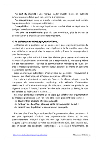*la part du marché : une marque leader investit moins en publicité
qu’une marque à faible part qui cherche à progresser.
   *la concurrence : dans un marché encombré, une marque doit investir
bcp en terme de la compagne publicitaire ;
   *la répétition : si le message implique un nombre élevé de répétition, le
budget s’accroît substantiellement ;
   *les pdts de substitution : plus ils sont nombreux, plus le besoin de
différenciation d’image exige un effort important.

4/ la création du message publicitaire :
 L’influence de la publicité sur les ventes n’est pas seulement fonction du
montant des sommes engagées, mais également de la manière dont elles
sont utilisées, et en particulier du contenu et de la forme du message choisi
pour la compagne.
  Un message publicitaire doit être bien élaboré pour permettre d’atteindre
les objectifs publicitaires déterminés par le responsable du marketing. Même
si c’est habituellement l’agence de communication marketing de l’e/se qui
crée le message publicitaire, l’administrateur doit tout de même en connaître
les éléments constitutifs.
  Créer un message publicitaire, c’est prendre des décisions relativement à
la copie, aux illustrations et à l’agencement de ces éléments.
  La copie est développé à partir de l’axe et du thème adoptés pour la
compagne        de     communication          marketing,   elle   véhicule     l’information
nécessaire à la l’atteindre des objectifs. Elle peut contenir une partie de ces
objectifs ou tous à la fois, à savoir l’en-tête et le texte (lus ou écrits), le nom
et l’adresse du fabricant s’il y a lieu……
  Les deux principaux éléments de la copie qui constituent l’argumentation
du message publicitaire (soit l’en-tête et le texte) prennent trois formes :
  -ils décrivent les attributs physiques du pdt ;
  -ils font part des bénéfices obtenus par la consommation du pdt ;
  -ils caractérisent le pdt (qui le consomme et pourquoi).


  Il existe plus d’une façon de formuler l’argumentation, dans certain cas, il
est   plus    approprié       d’utiliser     une   argumentation    douce      et   discrète,
particulièrement lorsqu’il s’agit de message publicitaire indirects dans
lesquels la pression pour la vente est pratiquement nulle. dans d’autre cas,
soit en raison des conditions économique ( la récession notamment), de



 https://www.facebook.com/groups/tsge.alhoceima/                             Mohammed FARES| 51
 
