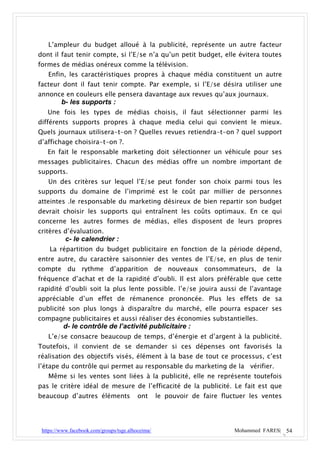 L’ampleur du budget alloué à la publicité, représente un autre facteur
dont il faut tenir compte, si l’E/se n’a qu’un petit budget, elle évitera toutes
formes de médias onéreux comme la télévision.
   Enfin, les caractéristiques propres à chaque média constituent un autre
facteur dont il faut tenir compte. Par exemple, si l’E/se désira utiliser une
annonce en couleurs elle pensera davantage aux revues qu’aux journaux.
         b- les supports :
   Une fois les types de médias choisis, il faut sélectionner parmi les
différents supports propres à chaque media celui qui convient le mieux.
Quels journaux utilisera-t-on ? Quelles revues retiendra-t-on ? quel support
d’affichage choisira-t-on ?.
   En fait le responsable marketing doit sélectionner un véhicule pour ses
messages publicitaires. Chacun des médias offre un nombre important de
supports.
   Un des critères sur lequel l’E/se peut fonder son choix parmi tous les
supports du domaine de l’imprimé est le coût par millier de personnes
atteintes .le responsable du marketing désireux de bien repartir son budget
devrait choisir les supports qui entraînent les coûts optimaux. En ce qui
concerne les autres formes de médias, elles disposent de leurs propres
critères d’évaluation.
           c- le calendrier :
    La répartition du budget publicitaire en fonction de la période dépend,
entre autre, du caractère saisonnier des ventes de l’E/se, en plus de tenir
compte du rythme d’apparition de nouveaux consommateurs, de la
fréquence d’achat et de la rapidité d’oubli. Il est alors préférable que cette
rapidité d’oubli soit la plus lente possible. l’e/se jouira aussi de l’avantage
appréciable d’un effet de rémanence prononcée. Plus les effets de sa
publicité son plus longs à disparaître du marché, elle pourra espacer ses
compagne publicitaires et aussi réaliser des économies substantielles.
          d- le contrôle de l’activité publicitaire :
   L’e/se consacre beaucoup de temps, d’énergie et d’argent à la publicité.
Toutefois, il convient de se demander si ces dépenses ont favorisés la
réalisation des objectifs visés, élément à la base de tout ce processus, c’est
l’étape du contrôle qui permet au responsable du marketing de la vérifier.
   Même si les ventes sont liées à la publicité, elle ne représente toutefois
pas le critère idéal de mesure de l’efficacité de la publicité. Le fait est que
beaucoup d’autres éléments                ont      le pouvoir de faire fluctuer les ventes




 https://www.facebook.com/groups/tsge.alhoceima/                           Mohammed FARES| 54
 