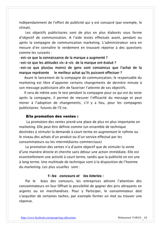 indépendamment de l’effort de publicité qui y est consacré (par exemple, le
climat).
    Les objectifs publicitaires sont de plus en plus élaborés sous forme
d’objectif de communication. A l’aide testes effectués avant, pendant ou
après la compagne de communication marketing. L’administrateur sera en
mesure d’en connaître le rendement en trouvant réponse à des questions
comme les suivants :
-est-ce que la connaissance de la marque a augmenté ?
-est-ce que les attitudes vis-à-vis de la marque ont évalué ?
-est-ce que plus(ou moins) de gens sont convaincus que l’achat de la
marque représente            le meilleur achat qu’ils puissent effectuer ?
   Avant le lancement de la compagne de communication, le responsable du
marketing est libre d’apporter certains changements de dernière minute à
son message publicitaire afin de favoriser l’atteinte de ses objectifs.
   Il sera de même avec le test pendant la compagne pour ce qui est du teste
après la compagne, il permet de mesurer l’efficacité du message et peut
mener à l’adoption de changements, s’il y a lieu, pour les compagnes
publicitaires futures de l’E/se.

     B/la promotion des ventes :
     La promotion des ventes prend une place de plus en plus importante en
marketing .Elle peut être définie comme (un ensemble de technique
destinées à stimuler la demande à court terme en augmentant le rythme ou
le niveau des achats d’un produit ou d’un service effectué par les
consommateurs ou les intermédiaires commerciaux)
    La promotion des ventes n’a d’autre objectif que de stimuler la vente
d’une manière directe et cherche sans détour une action immédiate. Elle est
essentiellement une activité à court terme, tandis que la publicité en est une
à long terme. Une multitude de technique sont à la disposition de l’homme
du marketing. Les plus usuelles sont :

                       1- les concours et          les loteries :
    Par le       biais des concours, les entreprises attirent l’attention des
consommateurs en leur Offrait la possibilité de gagner des prix attrayants en
argents ou en marchandises. Pour y Participer, le consommateur doit
s’acquitter de certaines taches, par exemple former un mot ou trouver une
réponse.




 https://www.facebook.com/groups/tsge.alhoceima/                       Mohammed FARES| 55
 
