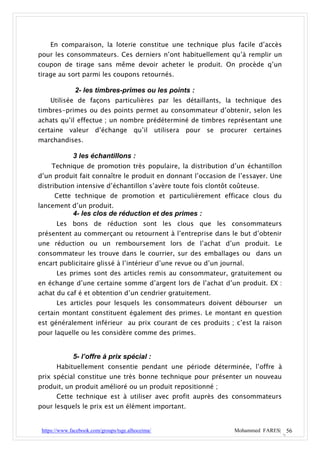 En comparaison, la loterie constitue une technique plus facile d’accès
pour les consommateurs. Ces derniers n’ont habituellement qu’à remplir un
coupon de tirage sans même devoir acheter le produit. On procède q’un
tirage au sort parmi les coupons retournés.

               2- les timbres-primes ou les points :
    Utilisée de façons particulières par les détaillants, la technique des
timbres-primes ou des points permet au consommateur d’obtenir, selon les
achats qu’il effectue ; un nombre prédéterminé de timbres représentant une
certaine    valeur     d’échange        qu’il      utilisera   pour   se   procurer   certaines
marchandises.

              3 les échantillons :
     Technique de promotion très populaire, la distribution d’un échantillon
d’un produit fait connaître le produit en donnant l’occasion de l’essayer. Une
distribution intensive d’échantillon s’avère toute fois clontôt coûteuse.
      Cette technique de promotion et particulièrement efficace clous du
lancement d’un produit.
              4- les clos de réduction et des primes :
       Les bons de réduction sont les clous que les consommateurs
présentent au commerçant ou retournent à l’entreprise dans le but d’obtenir
une réduction ou un remboursement lors de l’achat d’un produit. Le
consommateur les trouve dans le courrier, sur des emballages ou dans un
encart publicitaire glissé à l’intérieur d’une revue ou d’un journal.
       Les primes sont des articles remis au consommateur, gratuitement ou
en échange d’une certaine somme d’argent lors de l’achat d’un produit. EX :
achat du caf é et obtention d’un cendrier gratuitement.
       Les articles pour lesquels les consommateurs doivent débourser                       un
certain montant constituent également des primes. Le montant en question
est généralement inférieur au prix courant de ces produits ; c’est la raison
pour laquelle ou les considère comme des primes.


              5- l’offre à prix spécial :
       Habituellement consentie pendant une période déterminée, l’offre à
prix spécial constitue une très bonne technique pour présenter un nouveau
produit, un produit amélioré ou un produit repositionné ;
       Cette technique est à utiliser avec profit auprès des consommateurs
pour lesquels le prix est un élément important.


 https://www.facebook.com/groups/tsge.alhoceima/                               Mohammed FARES| 56
 
