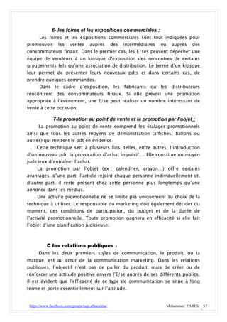 6- les foires et les expositions commerciales :
      Les foires et les expositions commerciales sont tout indiquées pour
promouvoir        les    ventes      auprès        des   intermédiaires   ou   auprès   des
consommateurs finaux. Dans le premier cas, les E/ses peuvent dépêcher une
équipe de vendeurs à un kiosque d’exposition des rencontres de certains
groupements tels qu’une association de distribution. Le terme d’un kiosque
leur permet de présenter leurs nouveaux pdts et dans certains cas, de
prendre quelques commandes.
      Dans le cadre d’exposition, les fabricants ou les distributeurs
rencontrent des consommateurs finaux. Si elle prévoit une promotion
appropriée à l’événement, une E/se peut réaliser un nombre intéressant de
vente à cette occasion.

               7-la promotion au point de vente et la promotion par l’objet :
      La promotion au point de vente comprend les étalages promotionnels
ainsi que tous les autres moyens de démonstration (affiches, ballons ou
autres) qui mettent le pdt en évidence.
     Cette technique sert à plusieurs fins, telles, entre autres, l’introduction
d’un nouveau pdt, la provocation d’achat impulsif…. Elle constitue un moyen
judicieux d’entraîner l’achat.
     La promotion par l’objet (ex : calendrier, crayon…) offre certains
avantages .d’une part, l’article rejoint chaque personne individuellement et,
d’autre part, il reste présent chez cette personne plus longtemps qu’une
annonce dans les médias.
     Une activité promotionnelle ne se limite pas uniquement au choix de la
technique à utiliser. Le responsable du marketing doit également décider du
moment, des conditions de participation, du budget et de la durée de
l’activité promotionnelle. Toute promotion gagnera en efficacité si elle fait
l’objet d’une planification judicieuse.



           C les relations publiques :
      Dans les deux premiers styles de communication, le produit, ou la
marque, est au cœur de la communication marketing. Dans les relations
publiques, l’objectif n’est pas de parler du produit, mais de créer ou de
renforcer une attitude positive envers l’E/se auprès de ses différents publics.
il est évident que l’efficacité de ce type de communication se situe à long
terme et porte essentiellement sur l’attitude.


 https://www.facebook.com/groups/tsge.alhoceima/                           Mohammed FARES| 57
 