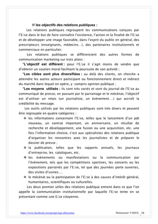 1/ les objectifs des relations publiques :
      Les relations publiques regroupent les communications conçues par
l’E/se dans le but de faire connaître l’existence, l’action et la finalité de l’E/se
et de développer une image favorable, dans l’esprit du public en général, des
prescripteurs (enseignants, médecins…), des partenaires institutionnels et
commerciaux en particulier.
      Les    relations      publiques       se     différencient    des    autres   formes   de
communication marketing sur trois plans :
  *L’objectif est différent : pour l’E/se il s’agit moins de vendre que
d’obtenir un soutien moral facilitant la poursuite de son activité ;
  *Les cibles sont plus diversifiées : au delà des clients, on cherche a
atteindre les autres acteurs participant ou fonctionnement direct et indirect
du marché dans lequel on opère, y compris opinion publique ;
  *Les moyens utilisés : ils sont très variés et vont du journal de l’E/se au
communiqué de presse, en passant par le parrainage et le mécénat, l’objectif
est d’utiliser un relais (un journaliste, un événement….) qui accroît la
crédibilité du message.
    Les outils utilisés par les relations publiques sont très divers et peuvent
être regroupée en quatre catégories :
    les informations concernant l’E/se, telles que le lancement d’un pdt
       nouveau, un contrat important, un anniversaire, un résultat de
       recherche et développement, une fusion ou une acquisition, etc. une
       fois l’information choisie, c’est aux spécialistes des relations publique
       d’organiser les rencontres avec les journalistes et de préparer le
       dossier de presse ;
    la      publication,      telles     que      les   rapports   annuels,    les   journaux
       d’entreprise, les catalogues, etc.
    les      événements          ou    manifestations       ou     la    communication      par
       l’événement, tels que les compétitions sportives, les concerts ou les
       expositions parrainés par l’E/se, tel que des journées porte ouvertes,
       des visites d’usines….
    le mécénat ou la participation de l’E/se à des causes d’intérêt général,
       humanitaires, scientifiques ou culturelles.
      Les deux premier utiles des relations publique entrent dans ce que l’on
appelle la communication institutionnelle par laquelle l’E/se tente en se
présentant comme une E/se citoyenne.



 https://www.facebook.com/groups/tsge.alhoceima/                               Mohammed FARES| 58
 