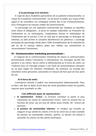 2/ le parrainage et le mécénat :
    Il s’agit de deux modalités particulières de la publicité institutionnelle. Le
risque de la publicité institutionnelle est de lasser le public qui risque d’être
agacé et de considérer ces compagne comme des E/ses d’autosatisfaction,
d’ou l’émergence de nouveau modes de communication.
    Le parrainage set une opération commerciale qui implique un équilibre
entre droits et obligations ; la prise en compte matérielles ou financière de
l’événement et, en contrepartie, l’exploitation directe et méthodique de
l’événement par le parrain. C’est en cela que le parrainage se distingue du
mécénat, ou doit primer le caractère désintéressé est généreux. L’avantage
principale du parrainage réside dans l’effet d’amplification de la notoriété du
pdt ou de la marque obtenu grâce aux médias qui commentent et
retransmettent l’événement.

IV - Communication marketing personnalisée :
   A l’opposé de la communication marketing de masse la communication
personnalisée amène l’entreprise à individualiser les messages qu’elle fait
parvenir à ses clients. Qu’on utilise le télémarketing ou la force de vente, ou
n’adresse plus un message unique à une foule de consommateurs desquels
ou ne peut capter les réactions immédiates. Au contraire, ou arrange des
rencontres entre personnes concernées en mesure de faire part de leur point
de vue.

        A/ la force de vente :
    L’entreprise cherche à établir une communication bidirectionnelle. Pour
ce faire, elle doit se doter d’une force de vente possédant toutes les qualités
requises pour accomplir ce rôle.

         1-les différents types de représentants :
    le représentant livreur : la livraison constitue la partie la plus
       importante du travail du représentant livreur. vient en second lieu sa
       fonction de vente. qui est tout de même assez limitée. EX : livreurs de
       journaux
      le preneur de commandes internes : le vendeur qui travaille au
       magasin et qui attend les clients à fin de les servir est un bon exemple
       de preneur de commandes internes. parfois, ce dernier est amené à
       conseiller les clients sur des points techniques.




 https://www.facebook.com/groups/tsge.alhoceima/                  Mohammed FARES| 59
 