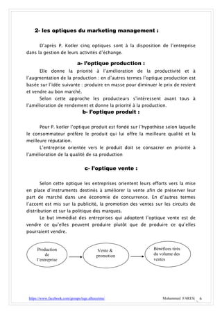 2- les optiques du marketing management :

       D’après P. Kotler cinq optiques sont à la disposition de l’entreprise
dans la gestion de leurs activités d’échange.

                              a- l’optique production :
       Elle donne la priorité à l’amélioration de la productivité et à
l’augmentation de la production : en d’autres termes l’optique production est
basée sur l’idée suivante : produire en masse pour diminuer le prix de revient
et vendre au bon marché.
       Selon cette approche les producteurs s’intéressent avant tous à
l’amélioration de rendement et donne la priorité à la production.
                                  b- l’optique produit :

       Pour P. kotler l’optique produit est fondé sur l’hypothèse selon laquelle
le consommateur préfère le produit qui lui offre la meilleure qualité et la
meilleure réputation.
       L’entreprise orientée vers le produit doit se consacrer en priorité à
l’amélioration de la qualité de sa production


                                   c- l’optique vente :

       Selon cette optique les entreprises orientent leurs efforts vers la mise
en place d’instruments destinés à améliorer la vente afin de préserver leur
part de marché dans une économie de concurrence. En d’autres termes
l’accent est mis sur la publicité, la promotion des ventes sur les circuits de
distribution et sur la politique des marques.
       Le but immédiat des entreprises qui adoptent l’optique vente est de
vendre ce qu’elles peuvent produire plutôt que de produire ce qu’elles
pourraient vendre.


     Production                            Vente &          Bénéfices tirés
          de                              promotion         du volume des
     l’entreprise                                           ventes




 https://www.facebook.com/groups/tsge.alhoceima/                 Mohammed FARES|   6
 