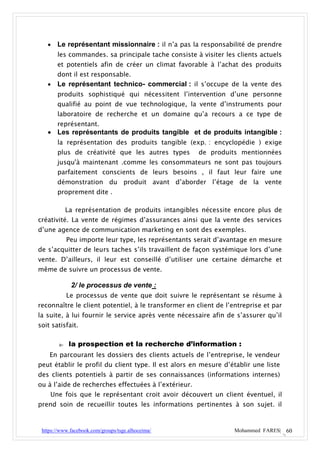    Le représentant missionnaire : il n’a pas la responsabilité de prendre
       les commandes. sa principale tache consiste à visiter les clients actuels
       et potentiels afin de créer un climat favorable à l’achat des produits
       dont il est responsable.
      Le représentant technico- commercial : il s’occupe de la vente des
       produits sophistiqué qui nécessitent l’intervention d’une personne
       qualifié au point de vue technologique, la vente d’instruments pour
       laboratoire de recherche et un domaine qu’a recours a ce type de
       représentant.
    Les représentants de produits tangible et de produits intangible :
       la représentation des produits tangible (exp. : encyclopédie ) exige
       plus de créativité que les autres types        de produits mentionnées
       jusqu'à maintenant .comme les consommateurs ne sont pas toujours
       parfaitement conscients de leurs besoins , il faut leur faire une
       démonstration du produit avant d’aborder l’étage de la vente
       proprement dite .

             La représentation de produits intangibles nécessite encore plus de
créativité. La vente de régimes d’assurances ainsi que la vente des services
d’une agence de communication marketing en sont des exemples.
             Peu importe leur type, les représentants serait d’avantage en mesure
de s’acquitter de leurs taches s’ils travaillent de façon systémique lors d’une
vente. D’ailleurs, il leur est conseillé d’utiliser une certaine démarche et
même de suivre un processus de vente.

              2/ le processus de vente :
             Le processus de vente que doit suivre le représentant se résume à
reconnaître le client potentiel, à le transformer en client de l’entreprise et par
la suite, à lui fournir le service après vente nécessaire afin de s’assurer qu’il
soit satisfait.

        a-    la prospection et la recherche d’information :
    En parcourant les dossiers des clients actuels de l’entreprise, le vendeur
peut établir le profil du client type. Il est alors en mesure d’établir une liste
des clients potentiels à partir de ses connaissances (informations internes)
ou à l’aide de recherches effectuées à l’extérieur.
    Une fois que le représentant croit avoir découvert un client éventuel, il
prend soin de recueillir toutes les informations pertinentes à son sujet. il


 https://www.facebook.com/groups/tsge.alhoceima/                  Mohammed FARES| 60
 