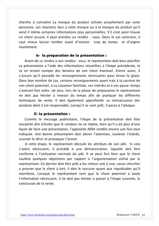 cherche à connaître La marque du produit utilisée actuellement par cette
personne, ses réactions face à cette marque ou à la marque du produit qu’il
vend il même certaines informations plus personnelles. S’il croit avoir trouvé
un client assuré, il peut prendre un rendez – vous. Dans le cas contraire, il
vaut mieux laisser tomber avant d’investir         trop de temps     et d’argent
inutilement.

              b- la préparation de la présentation :
    Avant de ce rendre a son rendez- vous, le représentant doit bien planifier
sa présentation a l’aide des informations recueillies a l’étape précédente, et
ce en tenant compte des besoins de son client éventuel. Entres autre, il
s’assure qu’il possède les renseignements nécessaires pour briser la glace.
Dans bon nombre de cas, certains renseignements ayant trait à la carrière de
son client potentiel, à sa situation familiale, ses intérêts et à ses passe-temps
s’avérant fort utiles .de plus, lors de la phase de préparation le représentant
ne doit pas hésiter à investir du temps afin de pratiquer les différents
techniques de vente. Il doit également approfondir sa connaissance des
produits dont il est responsable. Lorsqu’il se sent prêt, il passe à l‘attaque.

            C- la présentation :
    Comme le message publicitaire, l’étape de la présentation doit être
encadrée afin d’éviter que le vendeur ne se répète, bien qu’il y ait plus d’une
façon de faire une présentation, l’approche AIDA semble encore une fois tout
indiquée. Une bonne présentation doit attirer l’attention, soulever l’intérêt,
susciter le désir et provoquer l’action.
    A cette étape, le représentant découle les attributs de son pdt. Si cela
s’avère nécessaire, il procède à une démonstration, laquelle doit être
conforme à l’utilisation normale du pdt. Il se peut fort bien que le client
soulève quelques objections par rapport à l’argumentation utilisé par le
représentant. Ce dernier doit être prêt a les relever une à une, sanas chercher
a prouver que le client à tort, il doit le rassurer quant aux inquiétudes qu’il
manifeste. Lorsque le représentant sent que le client potentiel a toute
l’information nécessaire, il ne doit pas hésiter à passer à l’étape suivante, la
conclusion de la vente.




 https://www.facebook.com/groups/tsge.alhoceima/                  Mohammed FARES| 61
 