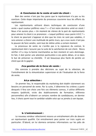 d- Conclusion de la vente et suivi du client :
    Bien des ventes n’ont pas lieu parce que le représentant n’a pas su les
conclure. Cette étape importante du processus couronne tous les efforts du
représentant.
    Les représentants utilisent divers techniques de conclusion d’une
vente « quel couleur préférez-vous ? » « C’est notre dernière unité en stock !
Nous n’en aurons plus. » Un moment de silence de la part de représentants
pour amener le client à se prononcer. « Lequel préférez-vous parmi A B C ? »
le client ne pourrant s’opposer et dire que les trois ne sont pas valables, il
sera amener a choisir une multitude de petits trucs, qui a eux seuls n’ont pas
le pouvoir de faire vendre, sont tout de même utiles a certain moment
    Le processus de vente ne s’arrête pas à la signature du contrat, le
représentant doit s’assurer pas la suite de la satisfaction de son client. Devra
vérifier s’il a reçu la bonne marchandise au bon moment et sans dommage.
En fait, il doit porter une attention particulière à ces petits délais, et ce dans
le but de préserver sa clientèle.              Il set beaucoup plus facile de perdre un
client que de le gagner.

             3-La gestion de la force de vente :
     Elle consiste à prendre des décisions au sujet de la sélection, de
l’entraînement de la rémunération supervision et de l’évaluation de la force
de vente.

                 A-La sélection :
     En premier lieu, le responsable du marketing doit établir clairement ses
besoins en personnel de vente. Par la suite, il détermine les critères a partir
desquels il fera son choix une fois ces éléments connus, il utilise différents
moyens (publicité, visite des établissements de formation, référence
personnelles) afin d’obtenir un certains nombre de candidatures, en dernier
lieu, il choisi parmi tout le candidat valable celui qui se joindra à son équipe.




              b- L’entraînement :
     Le nouveau vendeur sélectionné recevra un entraînement afin de devenir
un représentant qualifié. Cet entraînement peut porter sur trois sujets en
particulier. D’abord, on lui donnera certaines informations sur les pdts de


 https://www.facebook.com/groups/tsge.alhoceima/                        Mohammed FARES| 62
 