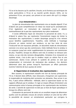 l’E/se et les besoins qu’ils satisfont. Ensuite, on le formera aux techniques de
vente particulières à l’E/se et au marché qu’elle dessert. Enfin, on lui
présentera l’E/se, son passé, son présent et son avenir afin qu’il s’y intègre
davantage.

                 c-La rémunération :
     Le plan de rémunération des représentants vise un double objectif. C’est
d’abord une juste compréhension en retour du travail qu’ils accomplissent.
C’est    également         un     instrument       de   motivation   visant   à   obtenir
continuellement de la part des représentants leur plein rendement.
     Il existe différentes façon de rémunérer le personnel de vente. Il y a
d’abord le salaire fixe, qui représente l’inconvénient majore de limiter la
motivation des représentants à vendre davantage puisqu’ils n’en retirent
aucun bénéfice supplémentaire. Toutefois, cette méthode à l’avantage
d’assurer un salaire normal aux vendeurs, ce qui leur évite de vivre
l’insécurité lors de mauvaises périodes. Un deuxième mode de rémunération
consiste à ne verser que des commissions. Cette méthode force le vendeur à
se surpasser jusqu’une vente supplémentaire lui procurera une commission
de plus. Toutefois, lorsque les affaires vont mal, le vendeur se retrouve sans
revenu, ce qui crée des tensions désagréables. Certaines E/es instaurent un
système mixte, c’est-à-dire que le vendeur reçoit un salaire fixe et une
commission. Autres E/ses utilisent le système de primes en tant que
compensation et instrument de motivation des vendeurs. Ces derniers
obtiennent alors des primes lorsqu’ils fournissent un effort particulier
(comme l’atteinte de leurs quotas de vente)

        d- Supervision et évaluation des représentants :
    Bien souvent, le représentant travaille très loin du bureau principale de
l’E/se. Il devient donc difficile, mais nécessaire, d’organiser une supervision,
le responsable du marketing doit surmonter ces obstacles. Pour arriver à ses
fins, il peut utiliser différentes méthode, dont la supervision basée sur les
rapports effectués par le vendeur. Il s’agit un moyen efficace d’entretenir une
communication entre le bureau principale et les représentants des territoires
de vente. L’activité de supervision ne doit pas se faire de façon sporadique ni
lorsque les affaires vont mal.
    L’évaluation du personnel de vente est un excellent moyen de déterminer
quelles sont les périodes creuses de certains vendeurs et ainsi de leur offrir
la possibilité de recevoir un entraînement particulier qui corrigera la


 https://www.facebook.com/groups/tsge.alhoceima/                         Mohammed FARES| 63
 