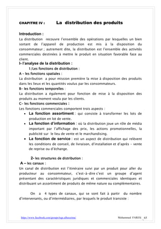 CHAPITRE IV :                      La distribution des produits

Introduction :
La distribution recouvre l’ensemble des opérations par lesquelles un bien
sortant      de       l’appareil    de   production       est   mis     à    la   disposition   du
consommateur ; autrement dite, la distribution est l’ensemble des activités
commerciales destinées à mettre le produit en situation favorable face au
client.
I- l’analyse de la distribution :
       1/Les fonctions de distribution :
A – les fonctions spatiales :
La distribution a pour mission première la mise à disposition des produits
dans les lieux et les quantités voulus par les consommateurs.
B- les fonctions temporelles :
La distribution a également pour fonction de mise à la disposition des
produits au moment voulu par les clients.
C- les fonctions commerciales :
Les fonctions commerciales comportent trois aspects :
    La fonction assortiment : qui consiste à transformer les lots de
          production en lot de vente.
         La fonction d’information : où la distribution joue un rôle de média
          important par l’affichage des prix, les actions promotionnelles, la
          publicité sur le lieu de vente et le marchandising.
    La fonction de service : est un aspect de distribution qui relèvent
          les conditions de conseil, de livraison, d’installation et d’après – vente
          de reprise ou d’échange.

           2- les structures de distribution :
A – les canaux :
Un canal de distribution est l’itinéraire suivi par un produit pour aller du
producteur        au      consommateur,            c’est-à-dire c’est       un    groupe   d’agent
présentant des caractéristiques juridiques et commerciales identiques et
distribuant un assortiment de produits de même nature ou complémentaires.


           On     a     4 types de canaux, qui se sont fait à partir                  du nombre
d’intervenants, ou d’intermédiaires, par lesquels le produit transiste :




 https://www.facebook.com/groups/tsge.alhoceima/                                   Mohammed FARES| 65
 