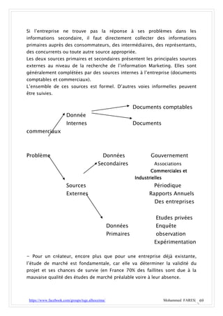 Si l’entreprise ne trouve pas la réponse à ses problèmes dans les
informations secondaire, il faut directement collecter des informations
primaires auprès des consommateurs, des intermédiaires, des représentants,
des concurrents ou toute autre source appropriée.
Les deux sources primaires et secondaires présentent les principales sources
externes au niveau de la recherche de l’information Marketing. Elles sont
généralement complétées par des sources internes à l’entreprise (documents
comptables et commerciaux).
L’ensemble de ces sources est formel. D’autres voies informelles peuvent
être suivies.


                                                               Documents comptables
                       Donnée
                       Internes                                Documents
commerciaux



Problème                                      Données                 Gouvernement
                                           Secondaires                  Associations
                                                                      Commerciales et
                                                               Industrielles
                       Sources                                          Périodique
                       Externes                                       Rapports Annuels
                                                                        Des entreprises


                                                                         Etudes privées
                                                   Données               Enquête
                                                   Primaires             observation
                                                                        Expérimentation

- Pour un créateur, encore plus que pour une entreprise déjà existante,
l’étude de marché est fondamentale, car elle va déterminer la validité du
projet et ses chances de survie (en France 70% des faillites sont due à la
mauvaise qualité des études de marché préalable voire à leur absence.




 https://www.facebook.com/groups/tsge.alhoceima/                               Mohammed FARES| 69
 