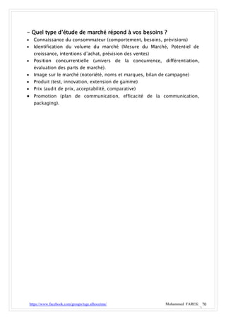 - Quel type d’étude de marché répond à vos besoins ?
     Connaissance du consommateur (comportement, besoins, prévisions)
     Identification du volume du marché (Mesure du Marché, Potentiel de
      croissance, intentions d’achat, prévision des ventes)
     Position concurrentielle (univers de la concurrence, différentiation,
      évaluation des parts de marché).
     Image sur le marché (notoriété, noms et marques, bilan de campagne)
     Produit (test, innovation, extension de gamme)
     Prix (audit de prix, acceptabilité, comparative)
 Promotion (plan de communication, efficacité de la communication,
      packaging).




    https://www.facebook.com/groups/tsge.alhoceima/           Mohammed FARES| 70
 