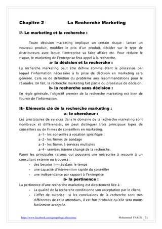 Chapitre 2 :                            La Recherche Marketing

I/- Le marketing et la recherche :

       Toute décision marketing implique un certain risque : lancer un
nouveau produit, modifier le prix d’un produit, décider sur le type de
distributeurs avec lequel l’entreprise va faire affaire etc. Pour réduire le
risque, le marketing de l’entreprise fera appel à la recherche.
                        a- la décision et la recherche :
La recherche marketing peut être définie comme étant le processus par
lequel l’information nécessaire à la prise de décision en marketing sera
générée. Cela va de définition du problème aux recommandations pour le
résoudre. En fait, la recherche marketing fait partie du processus de décision.
                        b- la recherche sans décision :
En règle générale, l’objectif premier de la recherche marketing est bien de
fournir de l’information.


II/- Eléments clé de la recherche marketing :
                       a- le chercheur :
Les prestataires de services dans le domaine de la recherche marketing sont
nombreux et différenciés, on peut distinguer trois principaux types de
conseillers ou de firmes de conseillers en marketing.
               a-1- les conseilles à vocation spécifique :
               a-2- les firmes de sondage
               a-3- les firmes à services multiples
               a-4- services interne changé de la recherche.
Parmi les principales raisons qui poussent une entreprise à recourir à un
consultant externe ou trouvera :
       - des besoins limités dans le temps
       - une capacité d’intervention rapide du conseiller
       - une indépendance par rapport à l’entreprise
                            b- la pertinence :
La pertinence d’une recherche marketing est directement liée à :
       - La qualité de la recherche conditionne son acceptation par le client.
       - L’effet de surprise : si les conclusions de la recherche sont très
           différentes de celle attendues, il est fort probable qu’elle sera moins
           facilement acceptée.


 https://www.facebook.com/groups/tsge.alhoceima/                  Mohammed FARES| 71
 