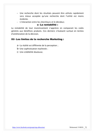 - Une recherche dont les résultats peuvent être utilisés rapidement
           sera mieux acceptée qu’une recherche dont l’utilité est moins
           évidente.
       -   L’interaction entre les chercheurs et le décideur.
                                    c- La rentabilité :
La rentabilité de tout investissement s’apprécie en comparant les coûts
générés aux bénéfices produits. Ces derniers s’évaluent surtout en termes
d’amélioration de la décision.

III/- Les limites de la recherche Marketing :

       a- La réalité est différente de la perception ;
       b- Une sophistication inachevée ;
       c- Une crédibilité douteuse.




 https://www.facebook.com/groups/tsge.alhoceima/                Mohammed FARES| 72
 