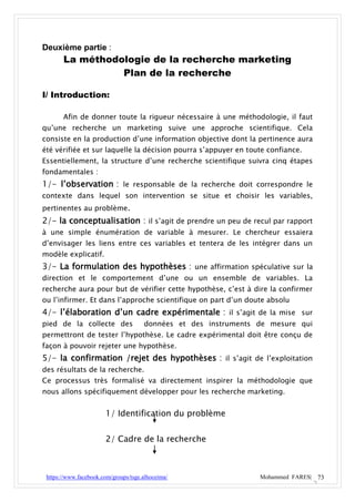 Deuxième partie :
       La méthodologie de la recherche marketing
                 Plan de la recherche

I/ Introduction:

       Afin de donner toute la rigueur nécessaire à une méthodologie, il faut
qu’une recherche un marketing suive une approche scientifique. Cela
consiste en la production d’une information objective dont la pertinence aura
été vérifiée et sur laquelle la décision pourra s’appuyer en toute confiance.
Essentiellement, la structure d’une recherche scientifique suivra cinq étapes
fondamentales :
1/- l’observation : le responsable de la recherche doit correspondre le
contexte dans lequel son intervention se situe et choisir les variables,
pertinentes au problème.
2/- la conceptualisation : il s’agit de prendre un peu de recul par rapport
à une simple énumération de variable à mesurer. Le chercheur essaiera
d’envisager les liens entre ces variables et tentera de les intégrer dans un
modèle explicatif.
3/- La formulation des hypothèses : une affirmation spéculative sur la
direction et le comportement d’une ou un ensemble de variables. La
recherche aura pour but de vérifier cette hypothèse, c’est à dire la confirmer
ou l’infirmer. Et dans l’approche scientifique on part d’un doute absolu
4/- l’élaboration d’un cadre expérimentale : il s’agit de la mise sur
pied de la collecte des               données et des instruments de mesure qui
permettront de tester l’hypothèse. Le cadre expérimental doit être conçu de
façon à pouvoir rejeter une hypothèse.
5/- la confirmation /rejet des hypothèses : il s’agit de l’exploitation
des résultats de la recherche.
Ce processus très formalisé va directement inspirer la méthodologie que
nous allons spécifiquement développer pour les recherche marketing.


                       1/ Identification du problème


                       2/ Cadre de la recherche



 https://www.facebook.com/groups/tsge.alhoceima/                 Mohammed FARES| 73
 