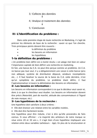 3/ Collecte des données


                       4/ Analyse et traitement des données


                       5/ Conclusion

II/- L’identification du problème :

        Dans cette première étape de toute recherche en Marketing, il s’agit de
préciser les éléments de base de la recherche : savoir ce que l’on cherche.
Trois principaux points doivent être couverts :
                           la définition du problème
                           les besoins en information
                           les hypothèses
1- la définition du problème :
« Un problème bien défini est à moitié résolu » cet adage met bien en valeur
l’importance capitale de bien définir une recherche en marketing.
En fait, une baisse du C.A. ne peut être perçue comme un problème. Un C.A.
ne baisse pas tout seul, il y a obligatoirement une raison à cette baisse (prix
non adéquat, système de distribution dépassé, vendeurs incompétents
etc.…). Il faut localiser la source de la baise du C.A. cette dernière, n’est
qu’un       symptôme       du    problème.         Le   problème   étant   défini,   il   faut
l’opérationnaliser à travers la délimitation des besoins en information.
2/- Les besoins en information :
Les besoins en information correspondent à ce que le décideur veut savoir et,
donc à ce que le chercheur veut étudier. Les besoins en information doivent
être précis (Notoriété, part de marché, attitude des consommateurs à l’égard
de note marque, etc.)
3/- Les hypothèses de la recherche :
Une hypothèse doit satisfaire à deux critères :
 Elle doit énoncer une relation entre les variables traitées.
 Elle doit être facilement testée.
Une hypothèse peut être induite, c’est à dire qu’elle proviendra de faits
connus. Si vous affirmer : « la majorité des acheteurs de notre marque se
situe entre 20 et 30 ans », il s’agit bien d’une hypothèse impliquant une
relation entre deux variables (acheteurs - âge). En plus de la structuration et



 https://www.facebook.com/groups/tsge.alhoceima/                           Mohammed FARES| 74
 