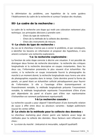 la   délimitation      du        problème,     une   hypothèse      de   la   sorte   guidera
l’établissement du cadre de la recherche et surtout l’analyse des résultats.


III/- Le cadre de la recherche :

Le cadre de la recherche une étape qui revêt une coloration nettement plus
technique. Les principales décisions à prendre sont :
           -   Choix du type de recherche ;
           -   Choix de la méthode de la collecte des données ;
        - Choix des instruments de mesure.
1/- Le choix du type de recherche :
Au cas où le chercheur n’arrive pas à cerner le problème, et par conséquent,
à identifier les besoins en information et proposer des hypothèses, il sera
amené à entamer une recherche exploratoire.
                        1-a- la recherche exploratoire :
La fonction de cette étape consiste à décrire une situation. Il est possible de
distinguer deux formes de recherche descriptive : la recherche des critiques
longitudinale et la recherche descriptive en coupes instantanées. Dans les
deux cas, l’information proviendra le plus souvent d’un échantillon. Par
contre, si la recherche en coupe instantanée fournit la photographie du
marché à un moment donné, la recherche longitudinale nous livrera une série
de photographies espacées dans le temps. Cette dernière prend la forme de
panels, un panel étant un échantillon sollicité périodiquement pour fournir
de    l’information.        Si    elle   a    l’avantage   d’être    économiquement        et
financièrement rentable, la méthode longitudinale présente l’inconvénient
rentable, la méthode longitudinale représente l’inconvénient d’être d’une
part dépendante du panel et d’autre part d’être non représentative
(l’échantillon est rarement parfaitement représentatif).
                                  1-b La recherche causale :
La recherche causale a pour objectif l’identification d’une éventuelle relation
de cause à effet entre deux ou plusieurs variantes : budget publicitaire
(cause) les ventes (effet).
2/- Le choix de la méthode pour la collecte des données :
Le chercheur marketing peut choisir parmi une batterie assez large de
méthodes pour la collecte des données. Deux facteurs vont influencer son
choix :
 La vision du marché : (mécanisé et mesurable, subjectif/qualitatif)

 https://www.facebook.com/groups/tsge.alhoceima/                              Mohammed FARES| 75
 