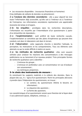  Les ressources disponibles : (ressources financières et humaines)
Cinq méthodes de collecte de données se présenteront :
2-a l’analyse des données secondaires : elle a pour objectif de tirer
toute l’information déjà accessible, qu’elle soit à l’intérieur où à l’extérieur
de l’entreprise. Les informations secondaires représentent une appréciable
économie de temps et d’argent.
2-b- les enquêtes : privilégies dans les recherches descriptives,
l’information est recueillie par l’intermédiaire d’un questionnaire à partir
d’un échantillon de répondants ;
2-c- l’expérimentation : outil préféré de toute recherche causale,
l’expérimentation se concrétise par des plans d’expérience qui peuvent être
conduits soit dans le laboratoire soit dans le terrain.
2-d- l’observation : cette rapproche cherche à identifier l’attitude, la
perception, les motivations et les comportements. Tous ces éléments sont
abstraits ce qui la rende difficile à mettre en ouvre.
2-e- les méthodes de recherche qualitative : elles sont souvent
utilisées pour analyser les réactions des consommateurs à des messages
publicitaires ou au lancement d’un nouveau produit. Trois principales formes
de recherche qualitative sont à identifier :
       -   L’entrevue du groupe ;
       -   L’entrevue en profondeur avec un consommateur en vue d’analyser
           son raisonnement ;
      - Les techniques projectives.
3- le choix des instruments de mesure :
Ils constituent les supports matériels à la collecte des données. Dans la
plupart des cas, il s ‘agira d’un questionnaire. Parmi les principales décisions
à prendre dans l’élaboration du questionnaire, on trouve :
                           Le contenu du questionnaire (thème & besoins en
                            information) ;
                        La séquence des questions ;
                        La forme des questions.
Les caractéristiques d’un questionnaire seront aussi fonction de la façon dont
il sera administré (poste, téléphone, entrevue…).




 https://www.facebook.com/groups/tsge.alhoceima/                Mohammed FARES| 76
 