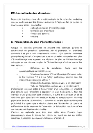 IV/- La collecte des données :

Dans cette troisième étape de la méthodologie de la recherche marketing
nous ne parlerons que des données primaires il s’agira en fait de mettre en
œuvre quatre actions principales :
                           élaboration du plan d’échantillonnage
                           formation des enquêteurs
                           collecte des données
                           contrôle

2/- l’élaboration du plan d’échantillonnage :

Puisque les données primaires ne peuvent être obtenues qu’avec la
collaboration de personnes concernées par le problème, les premières
questions à se poser sont certainement celle-ci : Qui sont-ils ? comment
puis-je les rejoindre ?. Ces questions sont en fait celles auxquelles tout plan
d’échantillonnage doit apporter une réponse. Le plan de l’échantillonnage
doit apporter une réponse. Le plan de l’échantillonnage s’articule autour des
axes suivants :
                           Définition       de     la   population.    Quels    sont     les
            consommateurs qui m’intéressent.
                           Sélection d’un cadre d’échantillonnage. Comment puis-
            je les rejoindre ? Y a il un fichier quelconque, comme pour les
            médecins, que je puisse utiliser ?
                           Choix de l’échantillon. Comment vais-je en interroger ?
                           Taille de l’échantillon combien vais-je en interroger ?
L’information obtenue grâce à l’observation d’un échantillon est d’autant
plus certaine que l’ensemble à apprécier est plus homogène. Si tous les
individus d’une population sont identiques, il suffit d’en prélever un et de
l’observer pour connaître avec certitude toutes les caractéristiques de cette
population. Dans le cas contraire, la question essentielle est de savoir quelle
probabilité il y a pour que le résultat obtenu sur l’échantillon se rapproche
suffisamment de la moyenne de l’ensemble. Un échantillon représentatif est
une maquette de la population étudiée.
L’univers     de    recherche       peut     être   ainsi   défini   dans   l’espace    (zone
géographique), dans le temps (les clients du mois) ou sur un critère
spécifique (exposition à en support, fréquence d’achat….)



 https://www.facebook.com/groups/tsge.alhoceima/                            Mohammed FARES| 77
 