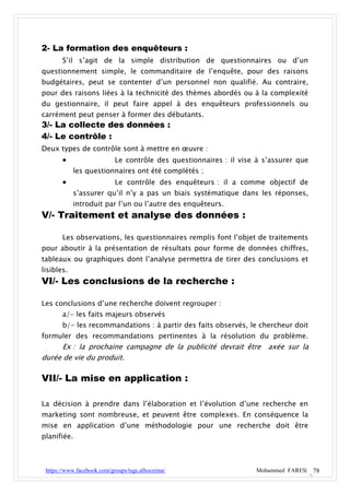 2- La formation des enquêteurs :
       S’il s’agit de la simple distribution de questionnaires ou d’un
questionnement simple, le commanditaire de l’enquête, pour des raisons
budgétaires, peut se contenter d’un personnel non qualifié. Au contraire,
pour des raisons liées à la technicité des thèmes abordés ou à la complexité
du gestionnaire, il peut faire appel à des enquêteurs professionnels ou
carrément peut penser à former des débutants.
3/- La collecte des données :
4/- Le contrôle :
Deux types de contrôle sont à mettre en œuvre :
                           Le contrôle des questionnaires : il vise à s’assurer que
            les questionnaires ont été complétés ;
                           Le contrôle des enquêteurs : il a comme objectif de
            s’assurer qu’il n’y a pas un biais systématique dans les réponses,
            introduit par l’un ou l’autre des enquêteurs.
V/- Traitement et analyse des données :

       Les observations, les questionnaires remplis font l’objet de traitements
pour aboutir à la présentation de résultats pour forme de données chiffres,
tableaux ou graphiques dont l’analyse permettra de tirer des conclusions et
lisibles.
VI/- Les conclusions de la recherche :

Les conclusions d’une recherche doivent regrouper :
       a/- les faits majeurs observés
       b/- les recommandations : à partir des faits observés, le chercheur doit
formuler des recommandations pertinentes à la résolution du problème.
      Ex : la prochaine campagne de la publicité devrait être           axée sur la
durée de vie du produit.

VII/- La mise en application :

La décision à prendre dans l’élaboration et l’évolution d’une recherche en
marketing sont nombreuse, et peuvent être complexes. En conséquence la
mise en application d’une méthodologie pour une recherche doit être
planifiée.



 https://www.facebook.com/groups/tsge.alhoceima/                    Mohammed FARES| 78
 
