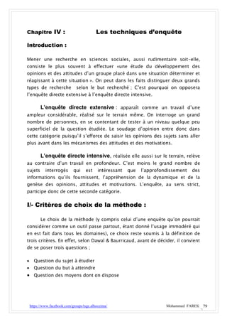 Chapitre IV :                               Les techniques d’enquête

Introduction :

Mener une recherche en sciences sociales, aussi rudimentaire soit-elle,
consiste le plus souvent à effectuer «une étude du développement des
opinions et des attitudes d’un groupe placé dans une situation déterminer et
réagissant à cette situation ». On peut dans les faits distinguer deux grands
types de recherche              selon le but recherché ; C’est pourquoi on opposera
l’enquête directe extensive à l’enquête directe intensive.

          L’enquête directe extensive : apparaît comme un travail d’une
ampleur considérable, réalisé sur le terrain même. On interroge un grand
nombre de personnes, en se contentant de tester à un niveau quelque peu
superficiel de la question étudiée. Le soudage d’opinion entre donc dans
cette catégorie puisqu’il s’efforce de saisir les opinions des sujets sans aller
plus avant dans les mécanismes des attitudes et des motivations.

          L’enquête directe intensive, réalisée elle aussi sur le terrain, relève
au contraire d’un travail en profondeur. C’est moins le grand nombre de
sujets       interrogés       qui     est    intéressant   que   l’approfondissement   des
informations qu’ils fournissent, l’appréhension de la dynamique et de la
genèse des opinions, attitudes et motivations. L’enquête, au sens strict,
participe donc de cette seconde catégorie.


I/- Critères de choix de la méthode :

          Le choix de la méthode (y compris celui d’une enquête qu’on pourrait
considérer comme un outil passe partout, étant donné l’usage immodéré qui
en est fait dans tous les domaines), ce choix reste soumis à la définition de
trois critères. En effet, selon Dawal & Baurricaud, avant de décider, il convient
de se poser trois questions ;

     Question du sujet à étudier
     Question du but à atteindre
 Question des moyens dont on dispose




    https://www.facebook.com/groups/tsge.alhoceima/                        Mohammed FARES| 79
 