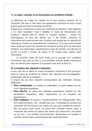 1/- Le sujet à étudier ou la formulation du problème d’étude :

La définition de l’objet de l’étude est le tout premier moment de la
recherche. Elle doit se faire dans une perspective restrictive et viser la plus
grande précision dans la limitation du thème.
Chaque jour, l’entreprise se pose une multitude de questions : Que répondre
à un client insatisfait ? Faut-il modifier le mode de rémunération des
vendeurs ? Quand peut-on lancer le nouveau produit ?… Toutes ces
interrogations ne vont pas donner lieu à des études. Certaines ne
nécessitent qu’un peut de bon sens, d’autres sont dictées par les objectifs de
l’entreprise, d’autres se résoudront par l’expérience. Il n’y aura mise en place
d’une étude qu’à partir du moment où l’entreprise estime qu’il est nécessaire
d’obtenir une information supplémentaire avant de prendre une décision et
qu’elle est prête à investir du temps et de l’argent pour obtenir cette
information.
          La première étape de toute étude est le passage d’un problème
d’entreprise (que dois-je faire ?) à un problème d’étude (quelle information
dois-je collecter pour répondre à la question «que dois-je faire ?»).

2/- La fixation des objectifs à atteindre :
Il sera utile dès le début du travail d’expliciter clairement le but poursuivi.
Selon la nature du problème de l’étude, trois objectifs sont envisageables :
comprendre, décrire et expliquer.
A chacun de ces trois objectifs correspondent des méthodes d’études
différentes ;
 Pour comprendre, on analyse en profondeur un petit nombre de cas,
      c’est l’approche qualitative.
     Pour décrire, on utilise des méthodes quantitatives fondées sur des
      échantillons       importants,        telles    l’observation   ou   les   enquêtes   par
      questionnaire.
     Pour expliquer, le recours à l’expérimentation est indispensable. Dans
      une expérimentation, une variable (par exp. l’emballage du produit) est
      manipulée afin de mesurer son impact sur une autre variable (les ventes).
      Afin qu’aucune autre raison ne puisse être invoquée comme cause à
      l’évolution des ventes (la rupture des stocks d’un concurrent, une action
      sur les prix…) on contrôle l’environnement. Manipulation de variable et
      contrôle sont les deux caractéristiques de l’expérimentation.


    https://www.facebook.com/groups/tsge.alhoceima/                              Mohammed FARES| 80
 