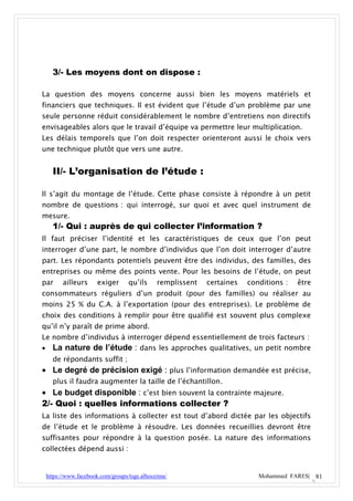3/- Les moyens dont on dispose :

La question des moyens concerne aussi bien les moyens matériels et
financiers que techniques. Il est évident que l’étude d’un problème par une
seule personne réduit considérablement le nombre d’entretiens non directifs
envisageables alors que le travail d’équipe va permettre leur multiplication.
Les délais temporels que l’on doit respecter orienteront aussi le choix vers
une technique plutôt que vers une autre.


   II/- L’organisation de l’étude :

Il s’agit du montage de l’étude. Cette phase consiste à répondre à un petit
nombre de questions : qui interrogé, sur quoi et avec quel instrument de
mesure.
   1/- Qui : auprès de qui collecter l’information ?
Il faut préciser l’identité et les caractéristiques de ceux que l’on peut
interroger d’une part, le nombre d’individus que l’on doit interroger d’autre
part. Les répondants potentiels peuvent être des individus, des familles, des
entreprises ou même des points vente. Pour les besoins de l’étude, on peut
par    ailleurs     exiger       qu’ils     remplissent   certaines   conditions :   être
consommateurs réguliers d’un produit (pour des familles) ou réaliser au
moins 25 % du C.A. à l’exportation (pour des entreprises). Le problème de
choix des conditions à remplir pour être qualifié est souvent plus complexe
qu’il n’y paraît de prime abord.
Le nombre d’individus à interroger dépend essentiellement de trois facteurs :
 La nature de l’étude : dans les approches qualitatives, un petit nombre
   de répondants suffit ;
 Le degré de précision exigé : plus l’information demandée est précise,
   plus il faudra augmenter la taille de l’échantillon.
 Le budget disponible : c’est bien souvent la contrainte majeure.
2/- Quoi : quelles informations collecter ?
La liste des informations à collecter est tout d’abord dictée par les objectifs
de l’étude et le problème à résoudre. Les données recueillies devront être
suffisantes pour répondre à la question posée. La nature des informations
collectées dépend aussi :


 https://www.facebook.com/groups/tsge.alhoceima/                         Mohammed FARES| 81
 
