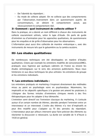 - De l’identité du répondant ;
   - Du mode de collecte adopté. On ne collecte que des comportements
       par l’observation, inversement dans un questionnaire auprès de
       consommateurs,             on      obtient   le   comportement    avoué,    pas
       nécessairement le comportement réel.
3/- Comment : quel instrument de collecte utiliser ?
Dans la pratique, on a donné un nom différent à chacun des instruments de
collecte couramment utilisés, selon le type d’étude. On parle de guide
d’entretien ou d’animation pour les approches qualitatives, de questionnaire
pour les enquêtes et de grille d’observation pour les observations.
L’information peut aussi être collectée de manière «mécanique », avec des
instruments de mesure tels que le galvomètre ou la caméra oculaire.


III/- Les études qualitatives:

De nombreuses techniques ont été développées en matière d’études
qualitatives. Citons par exemple les entretiens modifiés de consciences(EMC),
pratiqués sous hypnose par quelques cabinets en France ou encore les
études sémiologiques sur le sens des annonces publicitaires. Nous nous
limiterons ici aux deux techniques les plus utilisées: les entretiens de groupe
et les entretiens individuels.


1/- Les entretiens individuels :
Les entretiens pratiqués en marketing s’inspirent directement des méthodes
mises au point en psychologie voire en psychanalyse. Néanmoins, les
impératifs et les objectifs spécifiques à la gestion ont amené les praticiens à
s’éloigner des formes initiales d’entretiens cliniques menés à des fins
thérapeutiques pour les adapter à leur démarche.
L’entretien semi-directif est l’entretien classique du marketing. Il s’articule
autour d’un certain nombre de thèmes, abordés pendant l’entretien entre un
intervieweur et un interviewé. L’ordre des thèmes n’a rien d’impératifs et
peut être modifié pour s’adapter au fil des pensées du répondant.
L’intervieweur peut par ailleurs intervenir pour faire préciser des éléments ou
réorienter la discussion si nécessaire. La durée est variable de ¾ d’heure à
1h30 en général.




 https://www.facebook.com/groups/tsge.alhoceima/                        Mohammed FARES| 82
 