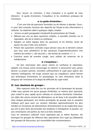 Pour réussir un entretien, il faut s’attacher à la qualité de trois
éléments : le guide d’entretien, l’enquêteur et les conditions pratiques de
l’entretien.
                                         a- Le guide d’entretien :
           C’est une liste de questions formulées ou de thèmes à aborder. Ceux-
ci sont, bien entendu, fonction des objectifs de l’étude et des informations à
collecter. Sa rédaction obéit à quelques règles simples :
      Inclure un petit paragraphe introductif de présentation de l’étude ;
     Débuter par une ou deux questions simples, si possible centrées sur le
      répondant, afin de le mettre en confiance.
     Adopter un ordre logique dans les questions et les thèmes, éviter de
      passer du coq à l’âne sans prévenir.
     Prévoir des questions centrales («que pensez-vous de la dernière voiture
      que vous avez achetées?») et des questions d’approfondissement («en
      matière de confort », «de sécurité », «de facilité de conduire » ?…);
     Conclure avant de prendre congé, sans oublier de remercier de la
      collaboration.
                                               b- L’enquêteur :
          Un bon interviewer doit savoir mettre en confiance le répondant,
adopter une écoute active (encourager et relancer si nécessaire) sans jamais
donner sa propre opinion, connaître suffisamment le sujet pour opérer des
relances intelligentes. On exige souvent que ces enquêteurs soient formés
aux techniques d’entretiens en psychologie. Ils sont rémunérés selon la
longueur de l’entretien et le degré de difficulté du sujet traité.


2/- Les réunions de groupe :
          Elles reposent cette fois sur les principes de la dynamique de groupe.
L'idée sous-jacente est qu'un groupe d'individus se montre plus spontané,
plus créatif et plus rapide qu'un individu en situation d'entretien individuel.
Les idées des autres servent de détonateurs ou de base à de nouvelles idées
chez chaque participant. Les limites principales du groupe sont le caractère
inhibant qu'il peut avoir sur certains individus (particulièrement les plus
timides) et l'existence de phénomènes d'entraînement et de leadership (ceux
qui ont la plus forte personnalité ont tendance à monopoliser la parole). Les
avis minoritaires ont parfois du mal à ce faire entendre.
Tous les entretiens collectifs n'ont cependant pas la même fonction. On
distingue les groupes de réflexion (des spécialistes d'un sujet qui débattent)
des groupes de discussion, qui rassemblent des consommateurs.


    https://www.facebook.com/groups/tsge.alhoceima/                  Mohammed FARES| 83
 