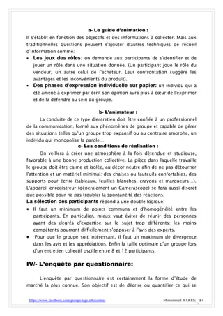 a- Le guide d’animation :
Il s'établit en fonction des objectifs et des informations à collecter. Mais aux
traditionnelles questions peuvent s'ajouter d'autres techniques de recueil
d'information comme:
 Les jeux des rôles: on demande aux participants de s'identifier et de
      jouer un rôle dans une situation donnée. (Un participant joue le rôle du
      vendeur, un autre celui de l'acheteur. Leur confrontation suggère les
      avantages et les inconvénients du produit).
     Des phases d'expression individuelle sur papier: un individu qui a
      été amené à exprimer par écrit son opinion aura plus à cœur de l'exprimer
      et de la défendre au sein du groupe.

                                               b- L'animateur :
          La conduite de ce type d'entretien doit être confiée à un professionnel
de la communication, formé aux phénomènes de groupe et capable de gérer
des situations telles qu'un groupe trop expansif ou au contraire amorphe, un
individu qui monopolise la parole…
                       c- Les conditions de réalisation :
          On veillera à créer une atmosphère à la fois détendue et studieuse,
favorable à une bonne production collective. La pièce dans laquelle travaille
le groupe doit être calme et isolée, au décor neutre afin de ne pas détourner
l'attention et un matériel minimal: des chaises ou fauteuils confortables, des
supports pour écrire (tableaux, feuilles blanches, crayons et marqueurs…).
L'appareil enregistreur (généralement un Camerascope) se fera aussi discret
que possible pour ne pas troubler la spontanéité des réactions.
La sélection des participants répond à une double logique:
 Il faut un minimum de points communs et d'homogénéité entre les
      participants. En particulier, mieux vaut éviter de réunir des personnes
      ayant des degrés d'expertise sur le sujet trop différents: les moins
      compétents pourront difficilement s'opposer à l'avis des experts.
      Pour que le groupe soit intéressant, il faut un maximum de divergence
      dans les avis et les appréciations. Enfin la taille optimale d'un groupe lors
      d'un entretien collectif oscille entre 8 et 12 participants.


IV/- L’enquête par questionnaire:

          L’enquête par questionnaire est certainement la forme d’étude de
marché la plus connue. Son objectif est de décrire ou quantifier ce qui se


    https://www.facebook.com/groups/tsge.alhoceima/                  Mohammed FARES| 84
 