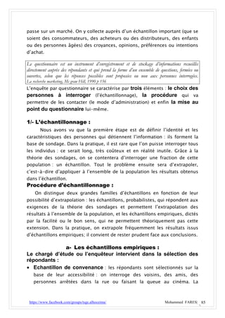 passe sur un marché. On y collecte auprès d’un échantillon important (que se
soient des consommateurs, des acheteurs ou des distributeurs, des enfants
ou des personnes âgées) des croyances, opinions, préférences ou intentions
d’achat.

Le questionnaire est un instrument d’enregistrement et de stockage d’informations recueillis
directement auprès des répondants et qui prend la forme d’un ensemble de questions, fermées ou
ouvertes, selon que les réponses possibles sont proposées ou non aux personnes interrogées.
La recherche marketing, Mc graw Hill, 1990 p 156
L’enquête par questionnaire se caractérise par trois éléments : le choix des
personnes à interroger (l’échantillonnage), la procédure qui va
permettre de les contacter (le mode d’administration) et enfin la mise au
point du questionnaire lui-même.

1/- L’échantillonnage :
        Nous avons vu que la première étape est de définir l’identité et les
caractéristiques des personnes qui détiennent l’information : ils forment la
base de sondage. Dans la pratique, il est rare que l’on puisse interroger tous
les individus : ce serait long, très coûteux et en réalité inutile. Grâce à la
théorie des sondages, on se contentera d’interroger une fraction de cette
population : un échantillon. Tout le problème ensuite sera d’extrapoler,
c’est-à-dire d’appliquer à l’ensemble de la population les résultats obtenus
dans l’échantillon.
Procédure d’échantillonnage :
    On distingue deux grandes familles d’échantillons en fonction de leur
possibilité d’extrapolation : les échantillons, probabilistes, qui répondent aux
exigences de la théorie des sondages et permettent l’extrapolation des
résultats à l’ensemble de la population, et les échantillons empiriques, dictés
par la facilité ou le bon sens, qui ne permettent théoriquement pas cette
extension. Dans la pratique, on extrapole fréquemment les résultats issus
d’échantillons empiriques; il convient de rester prudent face aux conclusions.

              a- Les échantillons empiriques :
Le chargé d’étude ou l’enquêteur intervient dans la sélection des
répondants :
 Echantillon de convenance : les répondants sont sélectionnés sur la
    base de leur accessibilité : on interroge des voisins, des amis, des
    personnes arrêtées dans la rue ou faisant la queue au cinéma. La



 https://www.facebook.com/groups/tsge.alhoceima/                           Mohammed FARES| 85
 