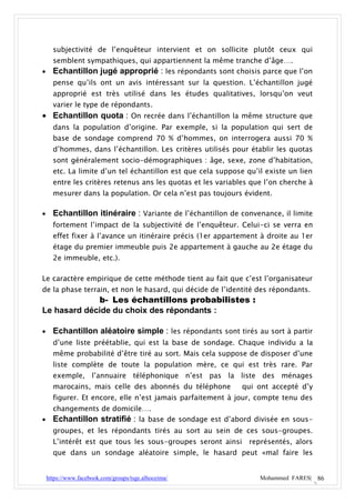subjectivité de l’enquêteur intervient et on sollicite plutôt ceux qui
      semblent sympathiques, qui appartiennent la même tranche d’âge….
     Echantillon jugé approprié : les répondants sont choisis parce que l’on
      pense qu’ils ont un avis intéressant sur la question. L’échantillon jugé
      approprié est très utilisé dans les études qualitatives, lorsqu’on veut
      varier le type de répondants.
 Echantillon quota : On recrée dans l’échantillon la même structure que
      dans la population d’origine. Par exemple, si la population qui sert de
      base de sondage comprend 70 % d’hommes, on interrogera aussi 70 %
      d’hommes, dans l’échantillon. Les critères utilisés pour établir les quotas
      sont généralement socio-démographiques : âge, sexe, zone d’habitation,
      etc. La limite d’un tel échantillon est que cela suppose qu’il existe un lien
      entre les critères retenus ans les quotas et les variables que l’on cherche à
      mesurer dans la population. Or cela n’est pas toujours évident.

     Echantillon itinéraire : Variante de l’échantillon de convenance, il limite
      fortement l’impact de la subjectivité de l’enquêteur. Celui-ci se verra en
      effet fixer à l’avance un itinéraire précis (1er appartement à droite au 1er
      étage du premier immeuble puis 2e appartement à gauche au 2e étage du
      2e immeuble, etc.).

Le caractère empirique de cette méthode tient au fait que c’est l’organisateur
de la phase terrain, et non le hasard, qui décide de l’identité des répondants.
             b- Les échantillons probabilistes :
Le hasard décide du choix des répondants :

     Echantillon aléatoire simple : les répondants sont tirés au sort à partir
      d’une liste préétablie, qui est la base de sondage. Chaque individu a la
      même probabilité d’être tiré au sort. Mais cela suppose de disposer d’une
      liste complète de toute la population mère, ce qui est très rare. Par
      exemple, l’annuaire téléphonique n’est pas la liste des ménages
      marocains, mais celle des abonnés du téléphone          qui ont accepté d’y
      figurer. Et encore, elle n’est jamais parfaitement à jour, compte tenu des
      changements de domicile….
     Echantillon stratifié : la base de sondage est d’abord divisée en sous-
      groupes, et les répondants tirés au sort au sein de ces sous-groupes.
      L’intérêt est que tous les sous-groupes seront ainsi      représentés, alors
      que dans un sondage aléatoire simple, le hasard peut «mal faire les


    https://www.facebook.com/groups/tsge.alhoceima/                Mohammed FARES| 86
 