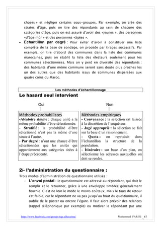 choses » et négliger certains sous-groupes. Par exemple, on crée des
      strates d’âge, puis on tire des répondants au sein de chacune des
      catégories d’âge, puis on est assuré d’avoir des «jeunes », des personnes
      «d’âge mûr » et des personnes «âgées ».
     Echantillon par degré : Pour éviter d’avoir à constituer une liste
      complète de la base de sondage, on procède par tirages successifs. Par
      exemple, on tire d’abord des communes dans la liste des communes
      marocaines, puis on établit la liste des électeurs seulement pour les
      communes sélectionnées. Mais on y perd en diversité des répondants :
      des habitants d’une même commune seront sans doute plus proches les
      un des autres que des habitants issus de communes dispersées aux
      quatre coins du Maroc.


                                 Les méthodes d’échantillonnage
Le hasard seul intervient

                  Oui                                                 Non

Méthodes probabilistes                                Méthodes empiriques
-Aléatoire simple : chaque unité a la                 - Convenance : la sélection est laissée
même probabilité d’être sélectionnée.                 à la discrétion de l’enquêteur.
- Stratifié : la probabilité d’être                   - Jugé approprié : la sélection se fait
sélectionné n’est pas la même d’une                   sur la base d’un raisonnement.
strate à l’autre.                                     - Quota : on reproduit dans
- Par degré : n’ont une chance d’être                 l’échantillon la structure de la
sélectionnées que les unités qui                      population.
appartiennent aux catégories tirées à                 - Itinéraire : sur base d’un plan, on
l’étape précédente.                                   sélectionne les adresses auxquelles on
                                                      doit se rendre.


2/- l’administration du questionnaire :
Trois modes d’administration de questionnaire utilisés :
   - L’envoi postal : le questionnaire est adressé au répondant, qui doit le
          remplir et le retourner, grâce à une enveloppe timbrée généralement
          fournie. C’est de loin le mode le moins coûteux, mais le taux de retour
          est faible, car le répondant ne va pas jusqu’au bout du questionnaire, il
          oublie de le poster ou encore l’égare. Il faut alors prévoir des relances
          (rappel téléphonique par exemple) ou motiver le répondant par une


    https://www.facebook.com/groups/tsge.alhoceima/                          Mohammed FARES| 87
 