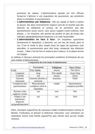 promesse de cadeau. L’administration postale est très efficace
       lorsqu’on s’adresse à une population de passionnés, qui prendront
       plaisir à compléter le questionnaire.
   - L’administration par téléphone : Elle est rapide et facile à mettre
       en œuvre. Ses deux inconvénients majeurs sont de ne toucher que des
       abonnés       du     téléphone       et     surtout,    de    ne   permettre    que   des
       questionnaires assez courts, sans aucun support visuel (schéma, liste
       photos…). En revanche, elle permet de joindre en peu de temps des
     individus géographiquement dispersés à un coût raisonnable.
   - L’administration en face à face : Un enquêteur questionne
       directement le répondant, à domicile, sur son lieu de travail, dans la
       rue. C’est le mode le plus souple (tous les types de questions sont
       possibles, le questionnaire peut être long, comporter des éléments
       visuels…) Mais c’est de loin le mode le plus coûteux. Et la phase terrain
       est longue.
Le tableau ci-dessous présente les principales conditions d’utilisation de ces
trois modes d’administration.
                 Comparaison des trois modes d’administration

                               Envoi postal              Téléphone             Face à Face
Coût                      Très faible                      moyen                Très élevé
   Longueur                      long                    Très rapide           Assez long
   Contrôle                       nul                      moyen                  Elevé
    Garantie              Garantie absolue si             moyenne                 Nulle
   anonymat                    anonyme
 Complexité des             Moyennement                       simple          Questionnaire
 questionnaires           complexe selon le                                 complexe possible
                              répondant
  Recours à des                   oui                          non                    Oui
 supports visuels
  Adapté à une                      oui                        oui                    Non
   population
    dispersée
géographiquement

Enfin, émergent aujourd’hui de nouveaux modes d’administration comme le
Minitel, l’ordinateur et demain la télévision interactive. Leur utilisation est
cependant encore trop limitée aujourd’hui pou mériter plus qu’une simple
mention.



 https://www.facebook.com/groups/tsge.alhoceima/                               Mohammed FARES| 88
 