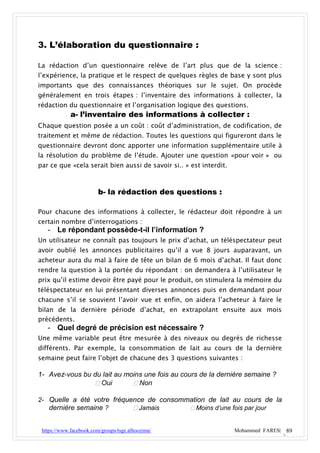 3. L’élaboration du questionnaire :

La rédaction d’un questionnaire relève de l’art plus que de la science :
l’expérience, la pratique et le respect de quelques règles de base y sont plus
importants que des connaissances théoriques sur le sujet. On procède
généralement en trois étapes : l’inventaire des informations à collecter, la
rédaction du questionnaire et l’organisation logique des questions.
             a- l’inventaire des informations à collecter :
Chaque question posée a un coût : coût d’administration, de codification, de
traitement et même de rédaction. Toutes les questions qui figureront dans le
questionnaire devront donc apporter une information supplémentaire utile à
la résolution du problème de l’étude. Ajouter une question «pour voir » ou
par ce que «cela serait bien aussi de savoir si.. » est interdit.



                         b- la rédaction des questions :

Pour chacune des informations à collecter, le rédacteur doit répondre à un
certain nombre d’interrogations :
   - Le répondant possède-t-il l’information ?
Un utilisateur ne connaît pas toujours le prix d’achat, un téléspectateur peut
avoir oublié les annonces publicitaires qu’il a vue 8 jours auparavant, un
acheteur aura du mal à faire de tête un bilan de 6 mois d’achat. Il faut donc
rendre la question à la portée du répondant : on demandera à l’utilisateur le
prix qu’il estime devoir être payé pour le produit, on stimulera la mémoire du
téléspectateur en lui présentant diverses annonces puis en demandant pour
chacune s’il se souvient l’avoir vue et enfin, on aidera l’acheteur à faire le
bilan de la dernière période d’achat, en extrapolant ensuite aux mois
précédents.
   - Quel degré de précision est nécessaire ?
Une même variable peut être mesurée à des niveaux ou degrés de richesse
différents. Par exemple, la consommation de lait au cours de la dernière
semaine peut faire l’objet de chacune des 3 questions suivantes :

1- Avez-vous bu du lait au moins une fois au cours de la dernière semaine ?
                  Oui        Non

2- Quelle a été votre fréquence de consommation de lait au cours de la
   dernière semaine ?        Jamais       Moins d’une fois par jour


 https://www.facebook.com/groups/tsge.alhoceima/                    Mohammed FARES| 89
 