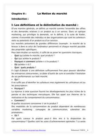 Chapitre II :                          La Notion du marché
Introduction :

I- Les définitions et la délimitation du marché :
D’une manière générale, on définit un marché comme l’ensemble des offres
et des demandes relatives à un produit ou à un service. Dans un optique
marketing, qui privilégie la demande, on le définit, à la suite de Kotler,
comme «l’ensemble des individus et des organisations qui sont les acheteurs
réels ou potentiels d’un produit ou d’un service».
Les marchés présentent de grandes différences (exemple : le marché de la
brosse à dent et celui de l’ordinateur personnel) et chaque marché possède
des propriétés spécifiques.
Pour bien étudier un marché, il suffit de se poser les questions classiques.
-     Quoi (qu’achète le marché, quel produit) ?
-     Qui (qui achète le produit) ?
-     Pourquoi et comment (achète-t-il le produit) ?
-     Où (achète-t-il) ?
-     Quoi : quels produits ?
Il s’agit d’aboutir à une définition suffisamment fine pour pouvoir identifier
les entreprises concurrentes, se doter d’outils de suivi et contrôler l’évolution
de ses performances sur ledit marché.
     Qui ?
Il ne suffit pas d’identifier les acheteurs mais également les utilisateurs et/ou
les prescripteurs
     Pourquoi ?
La réponse à cette question fournit les développements les plus riches de la
pensée et des techniques mercatiques. Elle fait appel aux théories de la
motivation et du comportement du consommateur.
     Comment ?
A quelles occasions consomme-t-on le produit ?
Des modalités de la consommation du produit dépendent de nombreuses
variables        marketing :        compagne          de   communication,   calendrier   des
promotions…
     Où ?
Par quels canaux le produit peut-il être mis à la disposition du
consommateur ? Quelles sont les voies d’acheminement optimales ? La vente



    https://www.facebook.com/groups/tsge.alhoceima/                         Mohammed FARES|    9
 