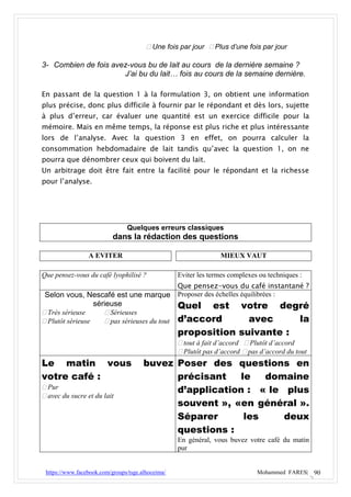  Une fois par jour  Plus d’une fois par jour

3- Combien de fois avez-vous bu de lait au cours de la dernière semaine ?
                      J’ai bu du lait… fois au cours de la semaine dernière.

En passant de la question 1 à la formulation 3, on obtient une information
plus précise, donc plus difficile à fournir par le répondant et dès lors, sujette
à plus d’erreur, car évaluer une quantité est un exercice difficile pour la
mémoire. Mais en même temps, la réponse est plus riche et plus intéressante
lors de l’analyse. Avec la question 3 en effet, on pourra calculer la
consommation hebdomadaire de lait tandis qu’avec la question 1, on ne
pourra que dénombrer ceux qui boivent du lait.
Un arbitrage doit être fait entre la facilité pour le répondant et la richesse
pour l’analyse.




                                Quelques erreurs classiques
                           dans la rédaction des questions

                 A EVITER                                        MIEUX VAUT

Que pensez-vous du café lyophilisé ?               Eviter les termes complexes ou techniques :
                                                   Que pensez-vous du café instantané ?
 Selon vous, Nescafé est une marque Proposer des échelles équilibrées :
                  sérieuse                   Quel est votre            degré
 Très sérieuse       Sérieuses
 Plutôt sérieuse     pas sérieuses du tout d’accord       avec          la
                                                   proposition suivante :
                                                    tout à fait d’accord  Plutôt d’accord
                                                    Plutôt pas d’accord  pas d’accord du tout
Le matin vous                          buvez Poser des questions en
votre café :                                 précisant    le   domaine
 Pur                                        d’application : « le plus
 avec du sucre et du lait
                                             souvent », «en général ».
                                             Séparer       les    deux
                                             questions :
                                                   En général, vous buvez votre café du matin
                                                   pur


 https://www.facebook.com/groups/tsge.alhoceima/                              Mohammed FARES| 90
 