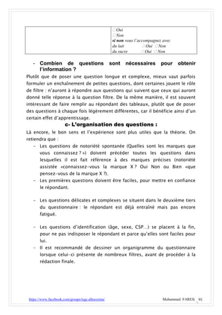  Oui
                                                     Non
                                                    si non vous l’accompagnez avec
                                                    du lait          Oui  Non
                                                    du sucre         Oui  Non

   - Combien de questions                          sont     nécessaires      pour    obtenir
     l’information ?
Plutôt que de poser une question longue et complexe, mieux vaut parfois
formuler un enchaînement de petites questions, dont certaines jouent le rôle
de filtre : n’auront à répondre aux questions qui suivent que ceux qui auront
donné telle réponse à la question filtre. De la même manière, il est souvent
intéressant de faire remplir au répondant des tableaux, plutôt que de poser
des questions à chaque fois légèrement différentes, car il bénéficie ainsi d’un
certain effet d’apprentissage.
                       c- L’organisation des questions :
Là encore, le bon sens et l’expérience sont plus utiles que la théorie. On
retiendra que :
   - Les questions de notoriété spontanée (Quelles sont les marques que
       vous connaissez ? ») doivent précéder toutes les questions dans
       lesquelles il est fait référence à des marques précises (notoriété
       assistée «connaissez-vous la marque X ? Oui Non ou Bien «que
       pensez-vous de la marque X ?).
   - Les premières questions doivent être faciles, pour mettre en confiance
       le répondant.

   - Les questions délicates et complexes se situent dans le deuxième tiers
       du questionnaire : le répondant est déjà entraîné mais pas encore
       fatigué.

   - Les questions d’identification (âge, sexe, CSP…) se placent à la fin,
       pour ne pas indisposer le répondant et parce qu’elles sont faciles pour
       lui.
   - Il est recommandé de dessiner un organigramme du questionnaire
       lorsque celui-ci présente de nombreux filtres, avant de procéder à la
       rédaction finale.




 https://www.facebook.com/groups/tsge.alhoceima/                             Mohammed FARES| 91
 