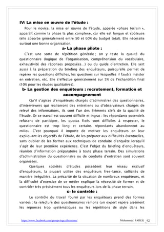 IV/ La mise en œuvre de l’étude :
   Pour le novice, la mise en œuvre de l’étude, appelée «phase terrain »,
apparaît comme la phase la plus complexe, car elle est longue et coûteuse
(elle absorbe généralement entre 50 et 60% du budget total). Elle nécessite
surtout une bonne organisation.
                                   a- La phase pilote :
   C’est une sorte de répétition générale ; on y teste la qualité du
questionnaire (logique de l’organisation, compréhension du vocabulaire,
exhaustivité des réponses proposées…) ou du guide d’entretien. Elle sert
aussi à la préparation du briefing des enquêteurs, puisqu’elle permet de
repérer les questions difficiles, les questions sur lesquelles il faudra insister
en entretien, etc. Elle s’effectue généralement sur 5% de l’échantillon final
(10% pour les études qualitatives).
 b- La gestion des enquêteurs : recrutement, formation et
                    accompagnement
       Qu’il s’agisse d’enquêteurs chargés d’administrer des questionnaires,
d’interviewers qui réaliseront des entretiens ou d’observateurs chargés de
relevé des informations, ils sont l’un des éléments clefs de la qualité de
l’étude. Or ce travail est souvent difficile et ingrat : les répondants potentiels
refusent de participer, les quotas fixés sont difficiles à respecter, le
questionnaire est trop long et certains répondants abandonnent au
milieu…C’est pourquoi il importe de motiver les enquêteurs en leur
expliquant les objectifs de l’étude, de les préparer aux difficultés éventuelles,
sans oublier de les former aux techniques de conduite d’enquête lorsqu’il
s’agit de leur première expérience. C’est l’objet du briefing d’enquêteurs,
réunion d’information préparatoire à toute phase terrain. Des simulations
d’administration du questionnaire ou de conduite d’entretien sont souvent
organisées.
       Quelques         sociétés      d’études     possèdent   leur   réseau   exclusif
d’enquêteurs, la plupart utilise des enquêteurs free-lance, sollicités de
manière irrégulière. La précarité de la situation de nombreux enquêteurs, et
la difficulté d’exercice de ce métier explique la nécessité de former et de
contrôler très précisément tous les enquêteurs lors de la phase terrain.
                                       c- le contrôle :
       Le contrôle du travail fourni par les enquêteurs prend des formes
variées : la relecture des questionnaires remplis (un expert repère aisément
les réponses trop systématiques ou les répétitions de style dans les


 https://www.facebook.com/groups/tsge.alhoceima/                       Mohammed FARES| 92
 