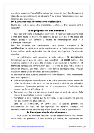 questions ouvertes), l’appel téléphonique des enquêtés (ont-ils effectivement
répondu à un questionnaire, où et quand ?) ou encore l’accompagnement sur
le terrain par inspecteur.
IV/ L’analyse des informations collectées :
Quelle que soit la nature des informations collectées, trois phases sont à
respecter.
                           a- la préparation des données :
      Pour des entretiens individuels ou collectifs, il s’agira de retranscrire (mot
à mot dans toute la mesure du possible) ce qui s’est dit. Cette étape est
longue puisqu’il faut compter 3 heures de retranscription pour ¾ h
d’entretien individuel.
Pour les enquêtes par questionnaire,                   cette   phase   correspond à     la
codification. La codification est la transformation de l’information sous une
forme chiffrée, seule exploitable dans la plupart des logiciels d’analyse de
données.
     La codification doit répondre à trois critères : la parcimonie
(enregistrer aussi peu de signes que possible),      la clarté (utiliser des
notations explicites et si possible identique d’une question à l’autre) et la
richesse (enregistrer l’information sous sa forme la plus riche, quitte à
simplifier ensuite). Ces trois critères sont parfois contradictoires. Trouver
l’équilibre est le fait du bon sens et de l’expérience.
La codification pose aussi le problème des non-réponses. Trois traitements
sont envisageables :
     créer une catégorie «non-réponses », ce qui se pratique surtout lorsque le
      refus de réponse a du sens, en cas de question délicate ou indiscrète
      notamment (questions portant sur le comportement d’utilisation de
      drogue, sur le vol à l’étalage…)
     Regrouper avec les «ne sais pas », (quand ceux-ci sont très rares). Cela
      revient à marginaliser ces non-réponses ;
     Remplacer la non-réponse par la moyenne, ce qui neutralise la donnée
      lors des traitements plus élaborés.
      Lors     de    la codification,        on vérifie aussi la qualité générale       du
questionnaire.          Le    taux     de    non-réponses,   de   données    étranges   ou
contradictoires ne doit pas être trop élevé. Sinon on écarte le questionnaire.
                         b- l’analyse simple des données :
          Pour toutes les données verbales, issues essentiellement des études
qualitatives, on procédera à une analyse par thème, en regroupant les



    https://www.facebook.com/groups/tsge.alhoceima/                         Mohammed FARES| 93
 