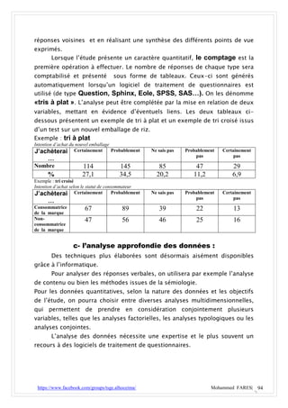 réponses voisines et en réalisant une synthèse des différents points de vue
exprimés.
     Lorsque l’étude présente un caractère quantitatif, le comptage est la
première opération à effectuer. Le nombre de réponses de chaque type sera
comptabilisé et présenté             sous forme de tableaux. Ceux-ci sont générés
automatiquement lorsqu’un logiciel de traitement de questionnaires est
utilisé (de type Question, Sphinx, Eole, SPSS, SAS…). On les dénomme
«tris à plat ». L’analyse peut être complétée par la mise en relation de deux
variables, mettant en évidence d’éventuels liens. Les deux tableaux ci-
dessous présentent un exemple de tri à plat et un exemple de tri croisé issus
d’un test sur un nouvel emballage de riz.
Exemple : tri à plat
Intention d’achat du nouvel emballage
J’achèterai Certainement Probablement               Ne sais pas   Probablement   Certainement
                                                                      pas             pas
      …
Nombre                114               145            85             47             29
      %               27,1              34,5          20,2           11,2            6,9
Exemple : tri croisé
Intention d’achat selon le statut de consommateur
J’achèterai Certainement Probablement               Ne sais pas   Probablement   Certainement
                                                                      pas             pas
      …
Consommatrice          67                89            39             22             13
de la marque
Non-                   47                56            46             25             16
consommatrice
de la marque


                  c- l’analyse approfondie des données :
       Des techniques plus élaborées sont désormais aisément disponibles
grâce à l’informatique.
       Pour analyser des réponses verbales, on utilisera par exemple l’analyse
de contenu ou bien les méthodes issues de la sémiologie.
Pour les données quantitatives, selon la nature des données et les objectifs
de l’étude, on pourra choisir entre diverses analyses multidimensionnelles,
qui permettent de prendre en considération conjointement plusieurs
variables, telles que les analyses factorielles, les analyses typologiques ou les
analyses conjointes.
       L’analyse des données nécessite une expertise et le plus souvent un
recours à des logiciels de traitement de questionnaires.




 https://www.facebook.com/groups/tsge.alhoceima/                            Mohammed FARES| 94
 