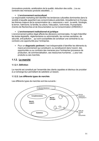 11
(innovations produits, amélioration de la qualité, réduction des coûts…) ou au
contraire des menaces (produits obsolètes…).
• L’environnement socioculturel
Le responsable marketing doit identifier les tendances culturelles dominantes dans la
société à laquelle appartient ses consommateurs potentiels. Actuellement en Europe,
les thèmes majeurs de la consommation de « rassurance » sont : la santé, l’écologie,
le terroir, l’ethnisme, la famille, la culture, l’éducation, l’anti-mode, l’humanitaire.
(Centre de Recherches et de Documentation sur la Consommation (CREDOC) l
• L’environnement institutionnel et juridique
L’environnement politico légal affecte les décisions commerciales. Il s’agit d’identifier
les textes législatifs, réglementaires ou administratifs, les normes sanitaires, de
sécurité, anti-pollution… qui sont susceptibles de constituer une contrainte ou au
contraire une opportunité pour l’entreprise.
• Pour un diagnostic pertinent, il est indispensable d’identifier les éléments du
macro-environnement qui constituent, ou constitueront dans l’avenir, des
opportunités ou au contraire des menaces pour l’entreprise (processus de
production, de commercialisation, ses ressources humaines…), pour ses
produits ou ses marchés.
1.1.2. Le marché
1.1.2.1. Définition
Le marché est constitué par l’ensemble des clients capables et désireux de procéder
à un échange leur permettant de satisfaire un besoin.
1.1.2.2. Les différents types de marchés
Les différents types de marchés sont les suivants :
Part de
marché de
l’entreprise X
Parts de
marché
des
concurrents
Marché
support
Marché
principal
Complémentaires
Substituts
Marché Générique
 