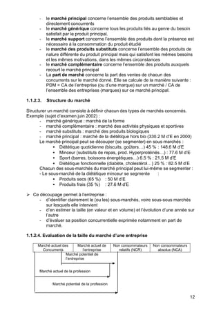 12
- le marché principal concerne l’ensemble des produits semblables et
directement concurrents
- le marché générique concerne tous les produits liés au genre du besoin
satisfait par le produit principal.
- le marché support concerne l’ensemble des produits dont la présence est
nécessaire à la consommation du produit étudié
- le marché des produits substituts concerne l’ensemble des produits de
nature différente du produit principal mais qui satisfont les mêmes besoins
et les mêmes motivations, dans les mêmes circonstances
- le marché complémentaire concerne l’ensemble des produits auxquels
recourt le marché principal
- La part de marché concerne la part des ventes de chacun des
concurrents sur le marché donné. Elle se calcule de la manière suivante :
PDM = CA de l’entreprise (ou d’une marque) sur un marché / CA de
l’ensemble des entreprises (marques) sur ce marché principal.
1.1.2.3. Structure du marché
Structurer un marché consiste à définir chacun des types de marchés concernés.
Exemple (sujet d’examen juin 2002) :
- marché générique : marché de la forme
- marché complémentaire : marché des activités physiques et sportives
- marché substituts : marché des produits biologiques
- marché principal : marché de la diététique hors bio (330.2 M d’E en 2000)
Le marché principal peut se découper (se segmenter) en sous-marchés :
• Diététique quotidienne (biscuits, goûters…) 45 % : 148.6 M d’E
• Minceur (substituts de repas, prod. Hyperprotéinés…) : 77.6 M d’E
• Sport (barres, boissons énergétiques…) 6.5 % : 21.5 M d’E
• Diététique fonctionnelle (diabète, cholestérol…) 25 % : 82.5 M d’E
Chacun des sous-marchés du marché principal peut lui-même se segmenter :
- Le sous-marché de la diététique minceur se segmente :
• Produits secs (65 %) : 50 M d’E
• Produits frais (35 %) : 27.6 M d’E
Ø Ce découpage permet à l’entreprise :
- d’identifier clairement le (ou les) sous-marchés, voire sous-sous marchés
sur lesquels elle intervient
- d’en estimer la taille (en valeur et en volume) et l’évolution d’une année sur
l’autre
- d’évaluer sa position concurrentielle exprimée notamment en part de
marché.
1.1.2.4. Evaluation de la taille du marché d’une entreprise
Marché actuel des
Concurrents
Marché actuel de
l’entreprise
Non consommateurs
relatifs (NCR)
Non consommateurs
absolus (NCA)
Marché potentiel de
l’entreprise
Marché actuel de la profession
Marché potentiel de la profession
 