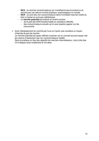 13
- NCA : ce sont les consommateurs qui n’achèteront pas le produit ou le
service pour de raisons d’ordre physique, psychologique ou morale.
- NCR : ce sont des non consommateurs dans l’immédiat mais les motifs du
frein à l’achat ne sont pas rédhibitoires.
- Le marché potentiel est estimé en tenant compte :
- de la part des NCR transformable en acheteurs effectifs,
- des consommateurs actuels qu’on peut espérer gagner sur les
concurrents
Ø Ainsi l’élargissement du marché par l’une ou l’autre voie constitue un moyen
d’étendre la part de marché.
Le marché potentiel est assez difficile à estimer car on connaît souvent assez mal
les raisons d’abstention des non consommateurs relatifs.
Dans la pratique on fixe des objectifs de marchés intermédiaires, c’est à dire des
CA d’étapes avant d’atteindre le CA idéal.
 