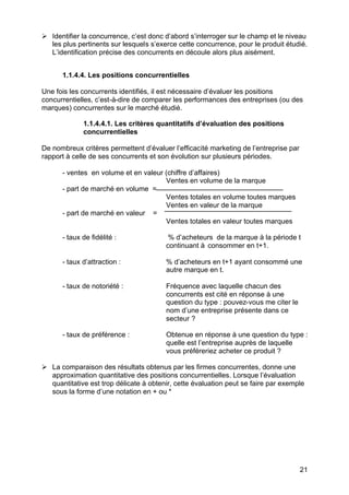 21
Ø Identifier la concurrence, c’est donc d’abord s’interroger sur le champ et le niveau
les plus pertinents sur lesquels s’exerce cette concurrence, pour le produit étudié.
L’identification précise des concurrents en découle alors plus aisément.
1.1.4.4. Les positions concurrentielles
Une fois les concurrents identifiés, il est nécessaire d’évaluer les positions
concurrentielles, c’est-à-dire de comparer les performances des entreprises (ou des
marques) concurrentes sur le marché étudié.
1.1.4.4.1. Les critères quantitatifs d’évaluation des positions
concurrentielles
De nombreux critères permettent d’évaluer l’efficacité marketing de l’entreprise par
rapport à celle de ses concurrents et son évolution sur plusieurs périodes.
- ventes en volume et en valeur (chiffre d’affaires)
Ventes en volume de la marque
- part de marché en volume =
Ventes totales en volume toutes marques
Ventes en valeur de la marque
- part de marché en valeur =
Ventes totales en valeur toutes marques
- taux de fidélité : % d’acheteurs de la marque à la période t
continuant à consommer en t+1.
- taux d’attraction : % d’acheteurs en t+1 ayant consommé une
autre marque en t.
- taux de notoriété : Fréquence avec laquelle chacun des
concurrents est cité en réponse à une
question du type : pouvez-vous me citer le
nom d’une entreprise présente dans ce
secteur ?
- taux de préférence : Obtenue en réponse à une question du type :
quelle est l’entreprise auprès de laquelle
vous préféreriez acheter ce produit ?
Ø La comparaison des résultats obtenus par les firmes concurrentes, donne une
approximation quantitative des positions concurrentielles. Lorsque l’évaluation
quantitative est trop délicate à obtenir, cette évaluation peut se faire par exemple
sous la forme d’une notation en + ou *
 