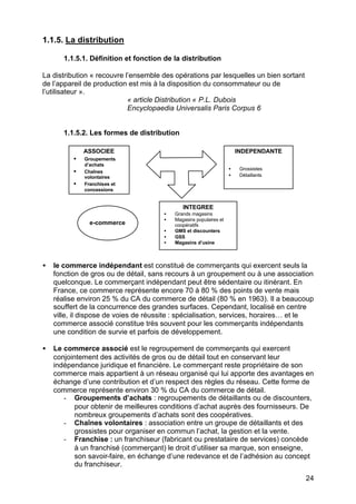 24
1.1.5. La distribution
1.1.5.1. Définition et fonction de la distribution
La distribution « recouvre l’ensemble des opérations par lesquelles un bien sortant
de l’appareil de production est mis à la disposition du consommateur ou de
l’utilisateur ».
« article Distribution « P.L. Dubois
Encyclopaedia Universalis Paris Corpus 6
1.1.5.2. Les formes de distribution
• le commerce indépendant est constitué de commerçants qui exercent seuls la
fonction de gros ou de détail, sans recours à un groupement ou à une association
quelconque. Le commerçant indépendant peut être sédentaire ou itinérant. En
France, ce commerce représente encore 70 à 80 % des points de vente mais
réalise environ 25 % du CA du commerce de détail (80 % en 1963). Il a beaucoup
souffert de la concurrence des grandes surfaces. Cependant, localisé en centre
ville, il dispose de voies de réussite : spécialisation, services, horaires… et le
commerce associé constitue très souvent pour les commerçants indépendants
une condition de survie et parfois de développement.
• Le commerce associé est le regroupement de commerçants qui exercent
conjointement des activités de gros ou de détail tout en conservant leur
indépendance juridique et financière. Le commerçant reste propriétaire de son
commerce mais appartient à un réseau organisé qui lui apporte des avantages en
échange d’une contribution et d’un respect des règles du réseau. Cette forme de
commerce représente environ 30 % du CA du commerce de détail.
- Groupements d’achats : regroupements de détaillants ou de discounters,
pour obtenir de meilleures conditions d’achat auprès des fournisseurs. De
nombreux groupements d’achats sont des coopératives.
- Chaînes volontaires : association entre un groupe de détaillants et des
grossistes pour organiser en commun l’achat, la gestion et la vente.
- Franchise : un franchiseur (fabricant ou prestataire de services) concède
à un franchisé (commerçant) le droit d’utiliser sa marque, son enseigne,
son savoir-faire, en échange d’une redevance et de l’adhésion au concept
du franchiseur.
ASSOCIEE
• Groupements
d’achats
• Chaînes
volontaires
• Franchises et
concessions
INDEPENDANTE
• Grossistes
• Détaillants
INTEGREE
• Grands magasins
• Magasins populaires et
coopératifs
• GMS et discounters
• GSS
• Magasins d’usine
e-commerce
 