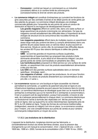 25
- Concession : contrat par lequel un commerçant ou un industriel
(concédant) délivre à un nombre limité de commerçants
(concessionnaires) le droit de vendre ses produits.
• Le commerce intégré est constitué d’entreprises qui cumulent les fonctions de
gros (assurées par des centrales d’achat) et de détail (points de vente gérés par
des salariés du groupe). Le commerce intégré développe une stratégie
commerciale globale pour l’ensemble de ses points de vente et canaux de
distribution et répond à une logique de développement financier.
- Les grands magasins offrent en centre ville, dans une vaste surface un
large assortiment de produits à dominante non alimentaire. Ce type de
magasins connaît actuellement des difficultés liées à l’importance de leurs
charges de structure et à la concurrence des nouvelles formes de
commerce.
- Les magasins populaires offrent dans de multiples rayons un assortiment
assez large mais peu profond de biens (y compris alimentaires) dans une
gamme de prix assez basse avec un service réduit, le plus souvent en
libre-service. Situés en centre ville, ils connaissent des difficultés depuis
les années 60-70 pour des raisons identiques à celles des grands
magasins.
- GMS : ce sont les grandes et moyennes surfaces (supérettes,
supermarchés et hypermarchés) qui proposent des produits à forte
dominante alimentaire, à prix réduit et en libre-service intégral. Les plus
grands points de ventes sont localisés en périphérie des villes.
- Les hard-discounters proposent en libre-service sur une surface de vente
réduite, un assortiment très court de produits essentiellement alimentaires
à des pris très bas.
- Les GSS sont des grandes surfaces spécialisées dans un domaine
spécifique : bricolage, sport…
- Les magasins d’usines : créés par les producteurs, ils ont pour fonction
d’écouler les stocks de produits directement aux consommateurs à des
prix dits « d ‘usine ».
• Le e-commerce repose sur une boutique en ligne accessible via Internet
permettant la commande, un système de paiement sécurisé en ligne et une
infrastructure logistique puissante pouvant assurer les livraisons dans le monde
entier. Le commerce électronique se développe aussi bien sur le marché B to B
(entreprise à entreprise) que sur le marché B to C (entreprise à consommateur).
C’est un puissant outil de segmentation, puisqu’il est possible, à travers le site
web, de s’adresser personnellement à chaque client. Le commerce électronique
va révolutionné l’achat à domicile (les vépécistes ont été les pionniers de la
vente en ligne), bien qu’aujourd’hui la vente interentreprises représente près de
80 % du CA réalisé en ligne. Toutes les formes de commerce traditionnelles
(indépendant, associé ou intégré) l’ont mis en place. Le e-commerce constitue
pour l’instant, une voie complémentaire aux points de ventes et pour certains
commerçants indépendants un moyen de survie.
1.1.5.3. Les évolutions de la distribution
L’appareil de la distribution, longtemps dominé par les fabricants, a
considérablement évolué ces trente dernières années, sous la pression des
changements qui ont marqué la consommation. (Voir « Spécial 40 ans » LSA n°
1609 déc. 1998 et « 2000, l’année de la consolidation LSA n°1699 16 nov. 2000)
 