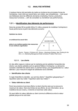 28
1.2. ANALYSE INTERNE
L’analyse interne doit permettre de mettre en évidence les principales forces de
l’entreprise, c’est à dire son savoir-faire, son métier, ses compétences… mais aussi
ses faiblesses dans les différents domaines (marketing, finance, production,
ressources humaines…) afin de consolider ou d’améliorer ses performances.
1.2.1. – Identification des éléments de performance
Dans les années 90 la société Arthur D. Little a proposé de modéliser l’entreprise à
haute performance à partir des éléments suivants :
Satisfaire les clients
en améliorant les savoir-faire
grâce à une meilleure gestion des ressources
et une meilleure organisation
Source : Tamara J. Erickson et E. Shorey, « Businesse Strategy. New Thinking for the
90’s » in « Marketing Management Kotler et Dubois 9e
édition Publi Union.
1.2.1.1. Les clients
Un des défis majeurs à relever par le marketing est de satisfaire l’ensemble des
clients. Les clients satisfaits sont en général fidèles à l’entreprise. La démarche
consiste à identifier les clients dans un premier temps, puis d’appréhender la « valeur
délivrée » pour mesurer le degré de satisfaction de la clientèle.
♦ Identification des clients
Il s’agit d’identifier la clientèle : qui sont les clients ? répartition géographique ?
répartition selon leur taille ? répartition selon leur métier ?
♦ Valeur délivrée au client
Parmi les produits et services offerts, le client cherche celui qui lui procure le
maximum de valeur. Dans les limites de ses efforts, de son information, de sa
mobilité et de son revenu, il cherche à maximiser cette valeur.
On peut définir la valeur délivrée au client comme la différence entre la valeur
globale perçue et le coût total :
SAVOIR-FAIRE
R O
 